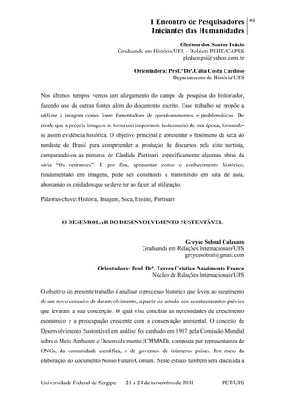 I Encontro de Pesquisadores
Iniciantes das Humanidades
49
Universidade Federal de Sergipe 21 a 24 de novembro de 2011 PET/UFS
Gledson dos Santos Inácio
Graduando em História/UFS – Bolsista PIBID/CAPES
gledsongsi@yahoo.com.br
Orientadora: Prof.ª Drª.Célia Costa Cardoso
Departamento de História/UFS
Nos últimos tempos vemos um alargamento do campo de pesquisa do historiador,
fazendo uso de outras fontes além do documento escrito. Esse trabalho se propõe a
utilizar à imagem como fonte fomentadora de questionamentos e problemáticas. De
modo que a própria imagem se torna um importante testemunho de sua época, tornando-
se assim evidência histórica. O objetivo principal é apresentar o fenômeno da seca do
nordeste do Brasil para compreender a produção de discursos pela elite nortista,
comparando-os as pinturas de Cândido Portinari, especificamente algumas obras da
série ―Os retirantes‖. E por fim, apresentar como o conhecimento histórico,
fundamentado em imagens, pode ser construído e transmitido em sala de aula,
abordando os cuidados que se deve ter ao fazer tal utilização.
Palavras-chave: História, Imagem, Seca, Ensino, Portinari
O DESENROLAR DO DESENVOLVIMENTO SUSTENTÁVEL
Greyce Sobral Calasans
Graduanda em Relações Internacionais/UFS
greycesobral@gmail.com
Orientadora: Prof. Drª. Tereza Cristina Nascimento França
Núcleo de Relações Internacionais/UFS
O objetivo do presente trabalho é analisar o processo histórico que levou ao surgimento
de um novo conceito de desenvolvimento, a partir do estudo dos acontecimentos prévios
que levaram a sua concepção. O qual visa conciliar as necessidades de crescimento
econômico e a preocupação crescente com a conservação ambiental. O conceito de
Desenvolvimento Sustentável em análise foi cunhado em 1987 pela Comissão Mundial
sobre o Meio Ambiente e Desenvolvimento (CMMAD), composta por representantes de
ONGs, da comunidade científica, e de governos de inúmeros países. Por meio da
elaboração do documento Nosso Futuro Comum. Neste estudo também será discutida a
 