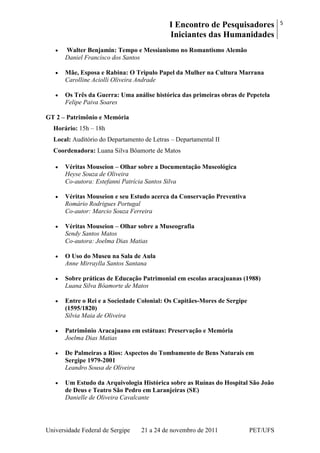 I Encontro de Pesquisadores
Iniciantes das Humanidades
5
Universidade Federal de Sergipe 21 a 24 de novembro de 2011 PET/UFS
Walter Benjamin: Tempo e Messianismo no Romantismo Alemão
Daniel Francisco dos Santos
Mãe, Esposa e Rabina: O Tripulo Papel da Mulher na Cultura Marrana
Carolline Aciolli Oliveira Andrade
Os Três da Guerra: Uma análise histórica das primeiras obras de Pepetela
Felipe Paiva Soares
GT 2 – Patrimônio e Memória
Horário: 15h – 18h
Local: Auditório do Departamento de Letras – Departamental II
Coordenadora: Luana Silva Bôamorte de Matos
Véritas Mouseion – Olhar sobre a Documentação Museológica
Heyse Souza de Oliveira
Co-autora: Estefanni Patrícia Santos Silva
Véritas Mouseion e seu Estudo acerca da Conservação Preventiva
Romário Rodrigues Portugal
Co-autor: Marcio Souza Ferreira
Véritas Mouseion – Olhar sobre a Museografia
Sendy Santos Matos
Co-autora: Joelma Dias Matias
O Uso do Museu na Sala de Aula
Anne Mirraylla Santos Santana
Sobre práticas de Educação Patrimonial em escolas aracajuanas (1988)
Luana Silva Bôamorte de Matos
Entre o Rei e a Sociedade Colonial: Os Capitães-Mores de Sergipe
(1595/1820)
Silvia Maia de Oliveira
Patrimônio Aracajuano em estátuas: Preservação e Memória
Joelma Dias Matias
De Palmeiras a Rios: Aspectos do Tombamento de Bens Naturais em
Sergipe 1979-2001
Leandro Sousa de Oliveira
Um Estudo da Arquivologia Histórica sobre as Ruínas do Hospital São João
de Deus e Teatro São Pedro em Laranjeiras (SE)
Danielle de Oliveira Cavalcante
 
