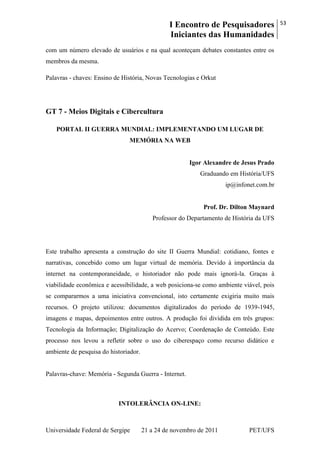 I Encontro de Pesquisadores
Iniciantes das Humanidades
53
Universidade Federal de Sergipe 21 a 24 de novembro de 2011 PET/UFS
com um número elevado de usuários e na qual aconteçam debates constantes entre os
membros da mesma.
Palavras - chaves: Ensino de História, Novas Tecnologias e Orkut
GT 7 - Meios Digitais e Cibercultura
PORTAL II GUERRA MUNDIAL: IMPLEMENTANDO UM LUGAR DE
MEMÓRIA NA WEB
Igor Alexandre de Jesus Prado
Graduando em História/UFS
ip@infonet.com.br
Prof. Dr. Dilton Maynard
Professor do Departamento de História da UFS
Este trabalho apresenta a construção do site II Guerra Mundial: cotidiano, fontes e
narrativas, concebido como um lugar virtual de memória. Devido à importância da
internet na contemporaneidade, o historiador não pode mais ignorá-la. Graças à
viabilidade econômica e acessibilidade, a web posiciona-se como ambiente viável, pois
se compararmos a uma iniciativa convencional, isto certamente exigiria muito mais
recursos. O projeto utilizou: documentos digitalizados do período de 1939-1945,
imagens e mapas, depoimentos entre outros. A produção foi dividida em três grupos:
Tecnologia da Informação; Digitalização do Acervo; Coordenação de Conteúdo. Este
processo nos levou a refletir sobre o uso do ciberespaço como recurso didático e
ambiente de pesquisa do historiador.
Palavras-chave: Memória - Segunda Guerra - Internet.
INTOLERÂNCIA ON-LINE:
 
