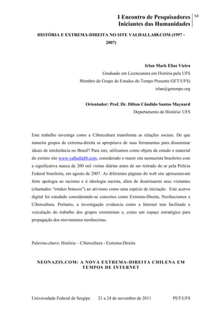I Encontro de Pesquisadores
Iniciantes das Humanidades
54
Universidade Federal de Sergipe 21 a 24 de novembro de 2011 PET/UFS
HISTÓRIA E EXTREMA-DIREITA NO SITE VALHALLA88.COM (1997 -
2007)
Irlan Mark Elias Vieira
Graduado em Licenciatura em História pela UFS
Membro do Grupo de Estudos do Tempo Presente GET/UFS)
irlan@getempo.org
Orientador: Prof. Dr. Dilton Cândido Santos Maynard
Departamento de História/ UFS
Este trabalho investiga como a Cibercultura transforma as relações sociais. De que
maneira grupos de extrema-direita se apropriava de suas ferramentas para disseminar
ideais de intolerância no Brasil? Para isto, utilizamos como objeto de estudo o material
do extinto site www.valhalla88.com, considerado o maior site neonazista brasileiro com
a significativa marca de 200 mil visitas diárias antes de ser retirado do ar pela Polícia
Federal brasileira, em agosto de 2007. As diferentes páginas do web site apresentavam
forte apologia ao racismo e à ideologia nazista, além de doutrinarem seus visitantes
(chamados ―irmãos brancos‖) ao ativismo como uma espécie de iniciação. Este acervo
digital foi estudado considerando-se conceitos como Extrema-Direita, Neofascismos e
Cibercultura. Portanto, a investigação evidencia como a Internet tem facilitado a
veiculação do trabalho dos grupos extremistas e, como um espaço estratégico para
propagação dos movimentos neofascistas.
Palavras-chave: História – Cibercultura - Extrema-Direita
NEONAZIS.COM: A NOVA EXTREMA-DIREITA CHILENA EM
TEMPOS DE INTERNET
 