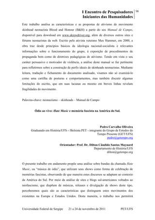 I Encontro de Pesquisadores
Iniciantes das Humanidades
56
Universidade Federal de Sergipe 21 a 24 de novembro de 2011 PET/UFS
Este trabalho analisa as características e as propostas de ativismo do movimento
skinhead neonazista Blood and Honour (B&H) a partir do seu Manual de Campo,
disponível para download em www.skrewdriver.org, além de diversos outros sites e
fórums neonazistas da web. Escrito pelo ativista veterano Max Hammer, em 2000, a
obra traz desde princípios básicos da ideologia nacional-socialista e relevantes
informações sobre o funcionamento do grupo, à exposição de procedimentos de
propaganda bem como de diretrizes pedagógicas de ativismo. Tendo em vista o seu
caráter persuasivo e motivador de violência, a análise deste manual se faz pertinente
para refletirmos sobre a construção de perfis ideais de skinheads neonazistas. Mediante
leitura, tradução e fichamento do documento analisado, visamos não só examiná-lo
como uma cartilha de posturas e comportamentos, mas também discutir algumas
limitações do escrito, que em suas lacunas ou mesmo em breves linhas revelam
fragilidades do movimento.
Palavras-chave: neonazismo – skinheads – Manual de Campo
Ódio ao vivo: Hate Music e memória fascista na América do Sul.
Pedro Carvalho Oliveira
Graduando em História/UFS - /Bolsista PET - integrante do Grupo de Estudos do
Tempo Presente (GET/UFS)
pedro@getempo.org
Orientador: Prof. Dr. Dilton Cândido Santos Maynard
Departamento de História/UFS
dilton@getempo.org
O presente trabalho em andamento propõe uma análise sobre bandas da chamada Hate
Music, ou ―música de ódio‖, que utilizam seus shows como forma de celebração de
memórias fascistas, observando de que maneira estes discursos se adaptam ao contexto
da América do Sul. Por meio da análise de sites e blogs sul-americanos voltados ao
neofascismo, que dispõem de músicas, releases e divulgação de shows deste tipo,
perceberemos quais são as características que distinguem estes movimentos dos
existentes na Europa e Estados Unidos. Desta maneira, o trabalho nos permitirá
 