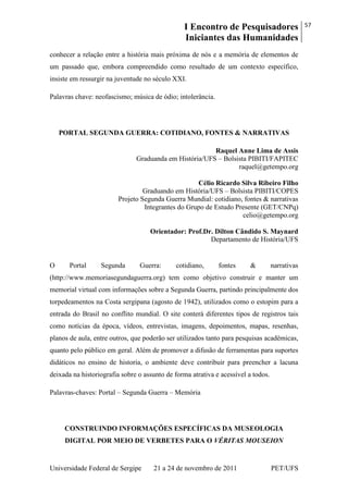 I Encontro de Pesquisadores
Iniciantes das Humanidades
57
Universidade Federal de Sergipe 21 a 24 de novembro de 2011 PET/UFS
conhecer a relação entre a história mais próxima de nós e a memória de elementos de
um passado que, embora compreendido como resultado de um contexto específico,
insiste em ressurgir na juventude no século XXI.
Palavras chave: neofascismo; música de ódio; intolerância.
PORTAL SEGUNDA GUERRA: COTIDIANO, FONTES & NARRATIVAS
Raquel Anne Lima de Assis
Graduanda em História/UFS – Bolsista PIBITI/FAPITEC
raquel@getempo.org
Célio Ricardo Silva Ribeiro Filho
Graduando em História/UFS – Bolsista PIBITI/COPES
Projeto Segunda Guerra Mundial: cotidiano, fontes & narrativas
Integrantes do Grupo de Estudo Presente (GET/CNPq)
celio@getempo.org
Orientador: Prof.Dr. Dilton Cândido S. Maynard
Departamento de História/UFS
O Portal Segunda Guerra: cotidiano, fontes & narrativas
(http://www.memoriasegundaguerra.org) tem como objetivo construir e manter um
memorial virtual com informações sobre a Segunda Guerra, partindo principalmente dos
torpedeamentos na Costa sergipana (agosto de 1942), utilizados como o estopim para a
entrada do Brasil no conflito mundial. O site conterá diferentes tipos de registros tais
como notícias da época, vídeos, entrevistas, imagens, depoimentos, mapas, resenhas,
planos de aula, entre outros, que poderão ser utilizados tanto para pesquisas acadêmicas,
quanto pelo público em geral. Além de promover a difusão de ferramentas para suportes
didáticos no ensino de historia, o ambiente deve contribuir para preencher a lacuna
deixada na historiografia sobre o assunto de forma atrativa e acessível a todos.
Palavras-chaves: Portal – Segunda Guerra – Memória
CONSTRUINDO INFORMAÇÕES ESPECÍFICAS DA MUSEOLOGIA
DIGITAL POR MEIO DE VERBETES PARA O VÉRITAS MOUSEION
 