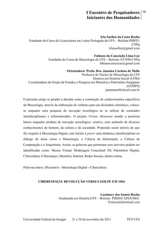 I Encontro de Pesquisadores
Iniciantes das Humanidades
58
Universidade Federal de Sergipe 21 a 24 de novembro de 2011 PET/UFS
Irla Suellen da Costa Rocha
Estudante do Curso de Licenciatura em Letras Português da UFS – Bolsista PIBITI-
CNPq
irlasuellen@gmail.com
Fabiano da Conceição Lima Luz
Estudante do Curso de Museologia da UFS – Bolsista AT/NM-CNPq
fabianoconceicao@gmail.com
Orientadora: Profa. Dra. Janaina Cardoso de Mello
Professor do Núcleo de Museologia da UFS
Doutora em História Social (UFRJ)
Coordenadora do Grupo de Estudos e Pesquisa em Memória e Patrimônio Sergipano
(GEMPS)
janainamello@uol.com.br
O presente artigo se propõe a abordar como a construção de conhecimentos específicos
da Museologia, através da elaboração de verbetes para um dicionário eletrônico, coloca-
se enquanto uma pesquisa de inovação tecnológica ao se utilizar de conteúdos
interdisciplinares e informatizados. O projeto Véritas Mouseion atende a premissa
básica enquanto produto de inovação tecnológica: criativo, com acúmulo de diversos
conhecimentos do homem, da cultura e da sociedade. Propondo assim através do que
diz respeito à Museologia Digital, esta incluir à priori uma dinâmica interdisciplinar no
diálogo de áreas como a Museologia, a Ciência da Informação, a Ciência da
Computação e a Arquitetura. Assim, as palavras que permeiam esse universo podem ser
identificadas como: Museu Virtual, Modelagem Conceitual 3D, Patrimônio Digital,
Cibercultura, Ciberespaço, Memória, Internet, Redes Sociais, dentre outras.
Palavras-chave: Dicionário - Museologia Digital - Cibercultura.
CIBERESPAÇO: REVOLUÇÃO VERSUS GOLPE EM 1964
Luzimary dos Santos Rocha
Graduanda em História/UFS – Bolsista PIBID/CAPES/MEC
Yramizul@hotmail.com
 