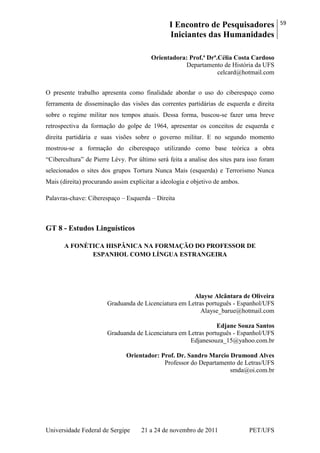 I Encontro de Pesquisadores
Iniciantes das Humanidades
59
Universidade Federal de Sergipe 21 a 24 de novembro de 2011 PET/UFS
Orientadora: Prof.ª Drª.Célia Costa Cardoso
Departamento de História da UFS
celcard@hotmail.com
O presente trabalho apresenta como finalidade abordar o uso do ciberespaço como
ferramenta de disseminação das visões das correntes partidárias de esquerda e direita
sobre o regime militar nos tempos atuais. Dessa forma, buscou-se fazer uma breve
retrospectiva da formação do golpe de 1964, apresentar os conceitos de esquerda e
direita partidária e suas visões sobre o governo militar. E no segundo momento
mostrou-se a formação do ciberespaço utilizando como base teórica a obra
―Cibercultura‖ de Pierre Lévy. Por último será feita a analise dos sites para isso foram
selecionados o sites dos grupos Tortura Nunca Mais (esquerda) e Terrorismo Nunca
Mais (direita) procurando assim explicitar a ideologia e objetivo de ambos.
Palavras-chave: Ciberespaço – Esquerda – Direita
GT 8 - Estudos Linguísticos
A FONÉTICA HISPÂNICA NA FORMAÇÃO DO PROFESSOR DE
ESPANHOL COMO LÍNGUA ESTRANGEIRA
Alayse Alcântara de Oliveira
Graduanda de Licenciatura em Letras português - Espanhol/UFS
Alayse_barue@hotmail.com
Edjane Souza Santos
Graduanda de Licenciatura em Letras português - Espanhol/UFS
Edjanesouza_15@yahoo.com.br
Orientador: Prof. Dr. Sandro Marcio Drumond Alves
Professor do Departamento de Letras/UFS
smda@oi.com.br
 