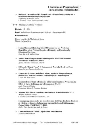 I Encontro de Pesquisadores
Iniciantes das Humanidades
6
Universidade Federal de Sergipe 21 a 24 de novembro de 2011 PET/UFS
Ruínas de Laranjeiras (SE): Casa Grande e Capela Sant‟Anninha sob o
estudo de uma arqueologia da paisagem
Raymundo de Mattos Mello
Co-autora Giceli Andrade Rocha Santos
GT 3 – Educação, Ensino e Formação
Horário: 15h – 18h
Local: Auditório do Departamento de Psicologia – Departamental II
Coordenadores:
Kleber Luiz Gavião Machado de Souza
Márcia Barbosa Silva
Modus Operandi Historiográfico: O Crescimento nas Produções
Biográficas sobre Práticas Docentes e Dirigentes na Historiografia
Educacional Sergipana
Anna Karla de Melo e Silva
Análise da Convergência entre o Desempenho de Alfabetizados em
Narrativas e na Provinha Brasil
Ayane Nazarela Santos de Almeida
E Quando „Dizer é Fazer‟: O Comandos da Provinha Brasil em Cena
Jaqueline dos Santos Nascimento
Percepções de tutores a distância sobre a mediação da aprendizagem
colaborativa na EaD – reflexões epistemológicas e metodológicas
Elaine dos Reis Soeira
Extensão Universitária e Formação inicial e continuada de Professores de
E/LE: O Curso de Línguas para Comunidade (CLIC)
Ligia Lima de Oliveira
Co-autora: Danielly Fonseca Santana
Aspectos de Variação e Mudança na Formação de Professores de E/LE
Wagner Menezes Pereira
Co-autor: Sandro Marcio Drumond Alves
Mudanças e permanências nos conceitos meta-históricos dos livros didáticos
de História avaliados pelo Programa Nacional do Livro Didático para o
Ensino Médio (PNLEM) (1997-2005)
Kleber Luiz Gavião Machado de Souza
Livro Didático um Valioso Objetivo da Cultura Escolar
Márcia Barbosa Silva
 