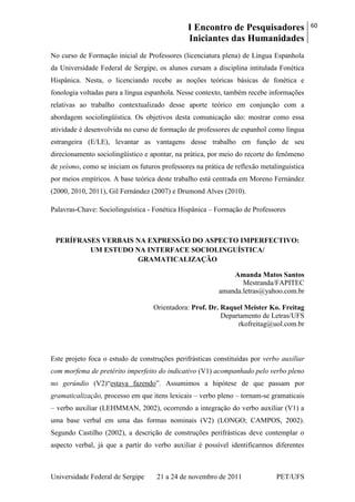 I Encontro de Pesquisadores
Iniciantes das Humanidades
60
Universidade Federal de Sergipe 21 a 24 de novembro de 2011 PET/UFS
No curso de Formação inicial de Professores (licenciatura plena) de Língua Espanhola
da Universidade Federal de Sergipe, os alunos cursam a disciplina intitulada Fonética
Hispânica. Nesta, o licenciando recebe as noções teóricas básicas de fonética e
fonologia voltadas para a língua espanhola. Nesse contexto, também recebe informações
relativas ao trabalho contextualizado desse aporte teórico em conjunção com a
abordagem sociolingüística. Os objetivos desta comunicação são: mostrar como essa
atividade é desenvolvida no curso de formação de professores de espanhol como língua
estrangeira (E/LE), levantar as vantagens desse trabalho em função de seu
direcionamento sociolingüístico e apontar, na prática, por meio do recorte do fenômeno
de yeísmo, como se iniciam os futuros professores na prática de reflexão metalinguística
por meios empíricos. A base teórica deste trabalho está centrada em Moreno Fernández
(2000, 2010, 2011), Gil Fernández (2007) e Drumond Alves (2010).
Palavras-Chave: Sociolinguística - Fonética Hispânica – Formação de Professores
PERÍFRASES VERBAIS NA EXPRESSÃO DO ASPECTO IMPERFECTIVO:
UM ESTUDO NA INTERFACE SOCIOLINGUÍSTICA/
GRAMATICALIZAÇÃO
Amanda Matos Santos
Mestranda/FAPITEC
amanda.letras@yahoo.com.br
Orientadora: Prof. Dr. Raquel Meister Ko. Freitag
Departamento de Letras/UFS
rkofreitag@uol.com.br
Este projeto foca o estudo de construções perifrásticas constituídas por verbo auxiliar
com morfema de pretérito imperfeito do indicativo (V1) acompanhado pelo verbo pleno
no gerúndio (V2)―estava fazendo‖. Assumimos a hipótese de que passam por
gramaticalização, processo em que itens lexicais – verbo pleno – tornam-se gramaticais
– verbo auxiliar (LEHMMAN, 2002), ocorrendo a integração do verbo auxiliar (V1) a
uma base verbal em uma das formas nominais (V2) (LONGO; CAMPOS, 2002).
Segundo Castilho (2002), a descrição de construções perifrásticas deve contemplar o
aspecto verbal, já que a partir do verbo auxiliar é possível identificarmos diferentes
 