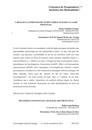 I Encontro de Pesquisadores
Iniciantes das Humanidades
62
Universidade Federal de Sergipe 21 a 24 de novembro de 2011 PET/UFS
VARIAÇÃO NA EXPRESSÃO DO TEMPO VERBAL PASSADO: O VALOR
IMINENCIAL
Breno Trindade Cardoso
Graduando em Letras Português/CESAD (UFS) – Bolsista PICVOL
brenoacs@ig.com.br
Orientadora: Profª Drª Raquel Meister Ko. Freitag
Departamento de Letras/UFS
rkofreitag@uol.com.br
O valor iminencial insere-se no paradigma verbal da língua portuguesa denotando uma
aspectualidade caracterizada por uma anterioridade eventiva, ou seja, uma ação não
iniciada e que apresenta a possibilidade ou não de sua ocorrência, sendo este valor
expresso pelas formas de futuro do pretérito (faria), pretérito imperfeito (fazia) e a
forma perifrástica ia + infinitivo (ia fazer). Tomando por base os pressupostos teórico-
metodológicos da Sociolinguística Variacionista (LABOV, 2008) e do Funcionalismo
norte-americano (GIVÓN, 2011), procedemos à investigação dos contextos e fatores
que propiciam a ocorrência do valor iminencial no paradigma verbal do português. Os
dados analisados fazem parte das amostras de fala do corpus ―Entrevistas
Sociolinguísticas‖ e de textos escritos da seção ―Seja vc o repórter‖ do site Itnet.
Acreditamos que a análise variacionista nos permitirá delinear alguns dos fatores
inerentes ao valor iminencial, favorecendo um maior aprofundamento do tema aos
profissionais da área de Letras.
Palavras-chave: Iminencial. Paradigma verbal. Variação.
METÁFORAS CONCEPTUAIS: UM OLHAR ARGUMENTATIVO
Kéllen Lima Barbosa
Graduanda em Letras/UFS – PICVOL/UFS
Orientadora: Profa. Dra. Leilane Ramos da Silva
Departamento de Letras/UFS
 