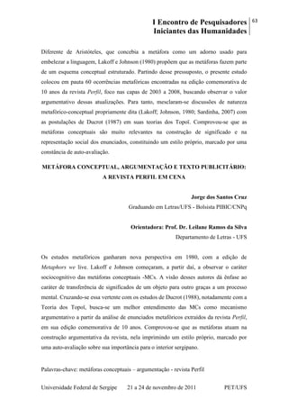 I Encontro de Pesquisadores
Iniciantes das Humanidades
63
Universidade Federal de Sergipe 21 a 24 de novembro de 2011 PET/UFS
Diferente de Aristóteles, que concebia a metáfora como um adorno usado para
embelezar a linguagem, Lakoff e Johnson (1980) propõem que as metáforas fazem parte
de um esquema conceptual estruturado. Partindo desse pressuposto, o presente estudo
colocou em pauta 60 ocorrências metafóricas encontradas na edição comemorativa de
10 anos da revista Perfil, foco nas capas de 2003 a 2008, buscando observar o valor
argumentativo dessas atualizações. Para tanto, mesclaram-se discussões de natureza
metafórico-conceptual propriamente dita (Lakoff; Johnson, 1980; Sardinha, 2007) com
as postulações de Ducrot (1987) em suas teorias dos Topoï. Comprovou-se que as
metáforas conceptuais são muito relevantes na construção de significado e na
representação social dos enunciados, constituindo um estilo próprio, marcado por uma
constância de auto-avaliação.
METÁFORA CONCEPTUAL, ARGUMENTAÇÃO E TEXTO PUBLICITÁRIO:
A REVISTA PERFIL EM CENA
Jorge dos Santos Cruz
Graduando em Letras/UFS - Bolsista PIBIC/CNPq
Orientadora: Prof. Dr. Leilane Ramos da Silva
Departamento de Letras - UFS
Os estudos metafóricos ganharam nova perspectiva em 1980, com a edição de
Metaphors we live. Lakoff e Johnson começaram, a partir daí, a observar o caráter
sociocognitivo das metáforas conceptuais -MCs. A visão desses autores dá ênfase ao
caráter de transferência de significados de um objeto para outro graças a um processo
mental. Cruzando-se essa vertente com os estudos de Ducrot (1988), notadamente com a
Teoria dos Topoï, busca-se um melhor entendimento das MCs como mecanismo
argumentativo a partir da análise de enunciados metafóricos extraídos da revista Perfil,
em sua edição comemorativa de 10 anos. Comprovou-se que as metáforas atuam na
construção argumentativa da revista, nela imprimindo um estilo próprio, marcado por
uma auto-avaliação sobre sua importância para o interior sergipano.
Palavras-chave: metáforas conceptuais – argumentação - revista Perfil
 
