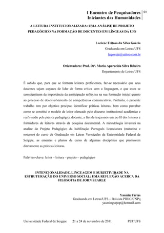 I Encontro de Pesquisadores
Iniciantes das Humanidades
64
Universidade Federal de Sergipe 21 a 24 de novembro de 2011 PET/UFS
A LEITURA INSTITUCIONALIZADA: UMA ANÁLISE DE PROJETO
PEDAGÓGICO NA FORMAÇÃO DE DOCENTES EM LÍNGUAS DA UFS
Luciene Feitosa da Silva Goveia
Graduanda em Letras/UFS
lugoveia@yahoo.com.br
Orientadora: Prof. Drª. Maria Aparecida Silva Ribeiro
Departamento de Letras/UFS
É sabido que, para que se formem leitores proficientes, faz-se necessário que seus
docentes sejam capazes de lidar de forma crítica com a linguagem, e que estes se
conscientizem da importância da participação reflexiva na sua formação inicial quanto
ao processo de desenvolvimento de competências comunicativas. Portanto, o presente
trabalho tem por objetivo precípuo identificar práticas leitoras, bem como perceber
como se constitui o modelo de leitor elencado pelo discurso institucional acadêmico e
reafirmado pela prática pedagógica docente, a fim de traçarmos um perfil dos leitores e
formadores de leitores através da pesquisa documental. A metodologia investirá na
analise do Projeto Pedagógico da habilitação Português licenciatura (matutino e
noturno) do curso de Graduação em Letras Vernáculas da Universidade Federal de
Sergipe, as ementas e planos de curso de algumas disciplinas que promovem
diretamente as práticas leitoras.
Palavras-chave: leitor – leitura – projeto – pedagógico
INTENCIONALIDADE, LINGUAGEM E SUBJETIVIDADE NA
ESTRUTURAÇÃO DO UNIVERSO SOCIAL: UMA REFLEXÃO ACERCA DA
FILOSOFIA DE JOHN SEARLE
Yasmin Farias
Graduanda em Letras/UFS – Bolsista PIBIC/CNPq
yasmingtapop@hotmail.com
 