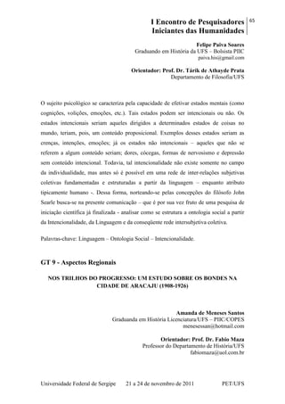I Encontro de Pesquisadores
Iniciantes das Humanidades
65
Universidade Federal de Sergipe 21 a 24 de novembro de 2011 PET/UFS
Felipe Paiva Soares
Graduando em História da UFS – Bolsista PIIC
paiva.his@gmail.com
Orientador: Prof. Dr. Tárik de Athayde Prata
Departamento de Filosofia/UFS
O sujeito psicológico se caracteriza pela capacidade de efetivar estados mentais (como
cognições, volições, emoções, etc.). Tais estados podem ser intencionais ou não. Os
estados intencionais seriam aqueles dirigidos a determinados estados de coisas no
mundo, teriam, pois, um conteúdo proposicional. Exemplos desses estados seriam as
crenças, intenções, emoções; já os estados não intencionais – aqueles que não se
referem a algum conteúdo seriam; dores, cócegas, formas de nervosismo e depressão
sem conteúdo intencional. Todavia, tal intencionalidade não existe somente no campo
da individualidade, mas antes só é possível em uma rede de inter-relações subjetivas
coletivas fundamentadas e estruturadas a partir da linguagem – enquanto atributo
tipicamente humano -. Dessa forma, norteando-se pelas concepções do filósofo John
Searle busca-se na presente comunicação – que é por sua vez fruto de uma pesquisa de
iniciação científica já finalizada - analisar como se estrutura a ontologia social a partir
da Intencionalidade, da Linguagem e da conseqüente rede intersubjetiva coletiva.
Palavras-chave: Linguagem – Ontologia Social – Intencionalidade.
GT 9 - Aspectos Regionais
NOS TRILHOS DO PROGRESSO: UM ESTUDO SOBRE OS BONDES NA
CIDADE DE ARACAJU (1908-1926)
Amanda de Meneses Santos
Graduanda em História Licenciatura/UFS – PIIC/COPES
menesessan@hotmail.com
Orientador: Prof. Dr. Fabio Maza
Professor do Departamento de História/UFS
fabiomaza@uol.com.br
 