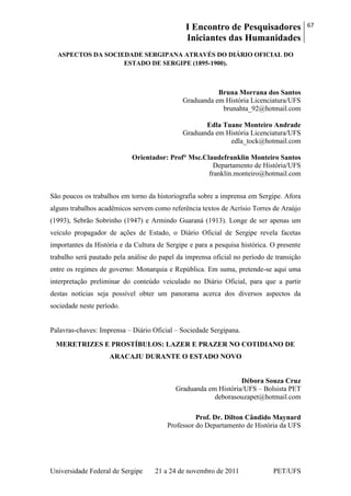 I Encontro de Pesquisadores
Iniciantes das Humanidades
67
Universidade Federal de Sergipe 21 a 24 de novembro de 2011 PET/UFS
ASPECTOS DA SOCIEDADE SERGIPANA ATRAVÉS DO DIÁRIO OFICIAL DO
ESTADO DE SERGIPE (1895-1900).
Bruna Morrana dos Santos
Graduanda em História Licenciatura/UFS
brunahta_92@hotmail.com
Edla Tuane Monteiro Andrade
Graduanda em História Licenciatura/UFS
edla_tock@hotmail.com
Orientador: Prof° Msc.Claudefranklin Monteiro Santos
Departamento de História/UFS
franklin.monteiro@hotmail.com
São poucos os trabalhos em torno da historiografia sobre a imprensa em Sergipe. Afora
alguns trabalhos acadêmicos servem como referência textos de Acrísio Torres de Araújo
(1993), Sebrão Sobrinho (1947) e Armindo Guaraná (1913). Longe de ser apenas um
veículo propagador de ações de Estado, o Diário Oficial de Sergipe revela facetas
importantes da História e da Cultura de Sergipe e para a pesquisa histórica. O presente
trabalho será pautado pela análise do papel da imprensa oficial no período de transição
entre os regimes de governo: Monarquia e República. Em suma, pretende-se aqui uma
interpretação preliminar do conteúdo veiculado no Diário Oficial, para que a partir
destas notícias seja possível obter um panorama acerca dos diversos aspectos da
sociedade neste período.
Palavras-chaves: Imprensa – Diário Oficial – Sociedade Sergipana.
MERETRIZES E PROSTÍBULOS: LAZER E PRAZER NO COTIDIANO DE
ARACAJU DURANTE O ESTADO NOVO
Débora Souza Cruz
Graduanda em História/UFS – Bolsista PET
deborasouzapet@hotmail.com
Prof. Dr. Dilton Cândido Maynard
Professor do Departamento de História da UFS
 