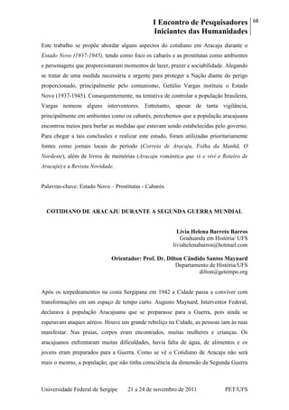 I Encontro de Pesquisadores
Iniciantes das Humanidades
68
Universidade Federal de Sergipe 21 a 24 de novembro de 2011 PET/UFS
Este trabalho se propõe abordar alguns aspectos do cotidiano em Aracaju durante o
Estado Novo (1937-1945), tendo como foco os cabarés e as prostitutas como ambientes
e personagens que proporcionaram momentos de lazer, prazer e sociabilidade. Alegando
se tratar de uma medida necessária e urgente para proteger a Nação diante do perigo
proporcionado, principalmente pelo comunismo, Getúlio Vargas instituiu o Estado
Novo (1937-1945). Consequentemente, na tentativa de controlar a população brasileira,
Vargas nomeou alguns interventores. Entretanto, apesar de tanta vigilância,
principalmente em ambientes como os cabarés, percebemos que a população aracajuana
encontrou meios para burlar as medidas que estavam sendo estabelecidas pelo governo.
Para chegar a tais conclusões e realizar este estudo, foram utilizadas prioritariamente
fontes como jornais locais do período (Correio de Aracaju, Folha da Manhã, O
Nordeste), além de livros de memórias (Aracaju romântica que vi e vivi e Roteiro de
Aracaju) e a Revista Novidade.
Palavras-chave: Estado Novo – Prostitutas - Cabarés.
COTIDIANO DE ARACAJU DURANTE A SEGUNDA GUERRA MUNDIAL
Lívia Helena Barreto Barros
Graduanda em História/ UFS
liviahelenabarros@hotmail.com
Orientador: Prof. Dr. Dilton Cândido Santos Maynard
Departamento de História/UFS
dilton@getempo.org
Após os torpedeamentos na costa Sergipana em 1942 a Cidade passa a conviver com
transformações em um espaço de tempo curto. Augusto Maynard, Interventor Federal,
declarava à população Aracajuana que se preparasse para a Guerra, pois ainda se
esperavam ataques aéreos. Houve um grande reboliço na Cidade, as pessoas iam às ruas
manifestar. Nas praias, corpos eram encontrados, muitas mulheres e crianças. Os
aracajuanos enfrentaram muitas dificuldades, havia falta de água, de alimentos e os
jovens eram preparados para a Guerra. Como se vê o Cotidiano de Aracaju não será
mais o mesmo, a população, que não tinha consciência da dimensão da Segunda Guerra
 
