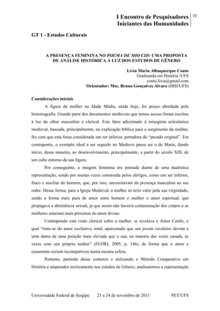 I Encontro de Pesquisadores
Iniciantes das Humanidades
72
Universidade Federal de Sergipe 21 a 24 de novembro de 2011 PET/UFS
GT 1 - Estudos Culturais
A PRESENÇA FEMININA NO POEMA DE MIO CID: UMA PROPOSTA
DE ANÁLISE HISTÓRICA À LUZ DOS ESTUDOS DE GÊNERO
Lívia Maria Albuquerque Couto
Graduanda em História /UFS
couto.livia@gmail.com
Orientador: Msc. Bruno Gonçalves Alvaro (DHI/UFS)
Considerações iniciais
A figura da mulher na Idade Média, ainda hoje, foi pouco abordada pela
historiografia. Grande parte dos documentos medievais que temos acesso foram escritos
à luz do olhar masculino e clerical. Este fator adicionado à misoginia eclesiástica
medieval, baseada, principalmente, na explicação bíblica para o surgimento da mulher,
fez com que esta fosse considerada um ser inferior, portadora do ―pecado original‖. Em
contraponto, o exemplo ideal a ser seguido no Medievo passa ser o de Maria, dando
início, dessa maneira, ao desenvolvimento, principalmente, a partir do século XIII, de
um culto entorno da sua figura.
Por conseguinte, a imagem feminina era pensada diante de uma dualística
representação, sendo por muitas vezes construída pelos clérigos, como um ser inferior,
fraco e auxiliar do homem, que, por isso, necessitavam da presença masculina ao seu
redor. Dessa forma, para a Igreja Medieval, a mulher só teria valor pela sua virgindade,
sendo a forma mais pura de amor entre homem e mulher o amor espiritual, que
propagava a abstinência sexual, já que assim não haveria contaminação dos corpos e as
mulheres estariam mais próximas do amor divino.
Contrapondo esta visão clerical sobre a mulher, se revelava o Amor Cortês, o
qual ―trata-se do amor exclusivo, total, apaixonado que um jovem cavaleiro devota a
uma dama de uma posição mais elevada que a sua, na maioria das vezes casada, às
vezes com seu próprio senhor‖ (FLORI, 2005, p. 146), de forma que o amor e
casamento seriam incompatíveis numa mesma esfera.
Portanto, partindo desse contexto e utilizando o Método Comparativo em
História e amparados teoricamente nos estudos de Gênero, analisaremos a representação
 