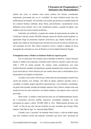I Encontro de Pesquisadores
Iniciantes das Humanidades
74
Universidade Federal de Sergipe 21 a 24 de novembro de 2011 PET/UFS
maioria das vezes, as retratam como meras sombras dos homens considerados
importantes, procurando dar voz às ―excluídas‖ do teatro histórico-social, mas sem
problematizar tal situação. Tal exclusão é um assunto que precisa ser estudado dentro de
um contexto histórico definido, dessa forma, provavelmente, encontraremos novas
definições nesse contexto. Isto é, não estudaríamos apenas a questão do gênero, mas
também como isso estava inserido na História.
Entretanto, tais reflexões, a respeito dos estudos da representação da mulher em
Castela por volta dos séculos XII-XIII, efetuada a partir do referido estudo de gênero, se
apresentam longe de possuírem respostas conclusivas, que estarão inseridas em um
quadro mais amplo de uma pesquisa que iniciamos há cerca de um mês do corrente ano,
sob orientação do Prof. Msc. Bruno Gonçalves Alvaro, visando à redação de nossa
monografia de conclusão no curso de História na Universidade Federal de Sergipe.
O Imaginário sobre a Mulher no Ocidente Medieval: aspectos gerais
Por ser ainda hoje uma temática pouco abordada na História, à figura feminina
durante o medievo fora ignorada, recebendo maior interesse somente a partir dos anos
1960 e 1970 do século passado. No entanto, ainda consideramos esse tema
insuficientemente estudado, principalmente, quando amparado pelos estudos de Gênero,
já que nessa época o maior interesse por esse estudo estava entre os historiadores (as) e
pesquisadores (as) ligadas ao feminismo.
Levando-se em conta o fato de que a maior parte da documentação existente fora
escrita por homens e/ou clérigos, sob olhar da Igreja, podemos perceber como a
sociedade, ou melhor, grupos específicos representavam o sexo feminino, considerado,
em geral como pecador, portador da tentação suprema, fraco, inferior, tratado como uma
moeda de troca de valor comercial e, em última instância, visto apenas como o meio de
procriação.
Deste modo, ―a mulher é então descrita como um ser fundamentalmente imoral;
ela é inconstante, perversa, pérfida, insaciável, corrompida, impudica, etc. Uma
devoradora de corpos e almas‖ (FLORI, 2005, p. 143). Objetivamente devemos essa
―visão‖ ao fato de que elas estavam inseridas em uma sociedade que Georges Duby
chamou ―mâle Moyen Âge‖ ou ―máscula Idade Média‖.
Contudo, com a ―ascensão‖ do chamado Amor Cortês, a visão da mulher atinge
uma fase romântica, porém não podemos considerar que houve uma ―promoção da
 