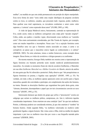 I Encontro de Pesquisadores
Iniciantes das Humanidades
75
Universidade Federal de Sergipe 21 a 24 de novembro de 2011 PET/UFS
mulher‖, na medida em que esta ainda permaneceria em posição de objeto manipulado.
Essa nova forma de amor ―seria então uma reação ideológica da pequena cavalaria
contra os ricos, os senhores, casados, que possuíam tudo: riquezas, poder, mulheres.
Para quebrar essa total supremacia, os trovadores exaltariam o amor como valor
supremo, a ‗cortesia‘ como expressão desse amor‖ (FLORI, 2005, p. 148).
A visão da Igreja Medieval estava, basicamente, centrada na representação de
Eva, sendo assim, todas as mulheres carregariam uma culpa pelo ―pecado original‖.
Cabia, então, aos padres e maridos vigiar, direcionando essas mulheres ao ―caminho
certo‖. Elas eram curiosamente consideradas, por São Tomás de Aquino, por exemplo,
como um macho imperfeito e incompleto. Nesse caso ―via a sujeição feminina como
algo benéfico uma vez que o feminino estaria associado ao corpo, à carne e ao
corruptível, ao passo que o masculino estava ligado ao conhecimento e à cultura‖
(ZIERER, 2003). No mito arturiano, temos a rainha Guinevere, como exemplo dessa
imagem. Dessa forma, as visões de cavaleiros e clérigos passam a se confrontar.
Da mesma maneira, Georges Duby também nos mostra como a representação da
figura feminina era bastante preterida neste mundo medieval predominantemente
masculino. Ao estudar os momentos finais da vida do cavaleiro Guilherme, o Marechal,
em sua obra Guilherme Marechal ou o Melhor Cavaleiro do Mundo, através da análise
de uma gesta que lhe foi oferecida a posteriori, Duby observa que ―são pouquíssimas as
figuras femininas no poema, e fugidias suas aparições‖ (DUBY, 1995, p. 55). Na
verdade, em toda a obra, as mulheres apenas aparecem como um auxílio para a figura
masculina, quando são convidadas a participar, em complemento das ações dos homens,
na trama. Durante as descrições fúnebres que engendram boa parte desta gesta, estas
―choram, desmaiam, desempenham o papel que em tais circunstancias convém ao sexo
feminino‖ (DUBY, 1995, p. 55).
Interessante destacar que dentro do grupo que sofria o ―preconceito‖ existia um
subgrupo que seriam as mulheres pobres, camponesas, etc. Isto é, inferiores àquelas
consideradas importantes. Estas estariam em uma condição ―pior‖ do que tais mulheres.
Porém, a diferença poderia ser considerada mínima, já que elas estariam à ―sombra‖ de
homens ilustres. Ainda segundo Duby, ―as mulheres valorizadas no medievo estão
geralmente ligadas a algum homem. São vistas como a filha, irmã ou mulher de alguém
importante e por isso as mulheres ricas têm por vezes a sua biografia narrada pelos
cronistas‖ (ZIERER, 2003).
 