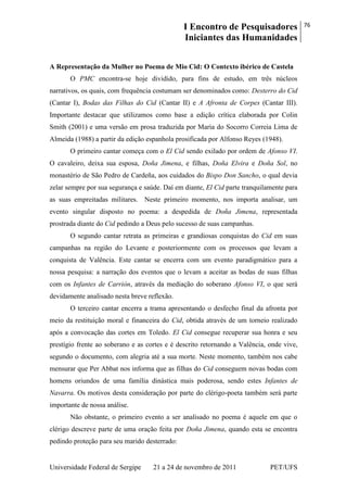 I Encontro de Pesquisadores
Iniciantes das Humanidades
76
Universidade Federal de Sergipe 21 a 24 de novembro de 2011 PET/UFS
A Representação da Mulher no Poema de Mio Cid: O Contexto ibérico de Castela
O PMC encontra-se hoje dividido, para fins de estudo, em três núcleos
narrativos, os quais, com frequência costumam ser denominados como: Desterro do Cid
(Cantar I), Bodas das Filhas do Cid (Cantar II) e A Afronta de Corpes (Cantar III).
Importante destacar que utilizamos como base a edição crítica elaborada por Colin
Smith (2001) e uma versão em prosa traduzida por Maria do Socorro Correia Lima de
Almeida (1988) a partir da edição espanhola prosificada por Alfonso Reyes (1948).
O primeiro cantar começa com o El Cid sendo exilado por ordem de Afonso VI.
O cavaleiro, deixa sua esposa, Doña Jimena, e filhas, Doña Elvira e Doña Sol, no
monastério de São Pedro de Cardeña, aos cuidados do Bispo Don Sancho, o qual devia
zelar sempre por sua segurança e saúde. Daí em diante, El Cid parte tranquilamente para
as suas empreitadas militares. Neste primeiro momento, nos importa analisar, um
evento singular disposto no poema: a despedida de Doña Jimena, representada
prostrada diante do Cid pedindo a Deus pelo sucesso de suas campanhas.
O segundo cantar retrata as primeiras e grandiosas conquistas do Cid em suas
campanhas na região do Levante e posteriormente com os processos que levam a
conquista de Valência. Este cantar se encerra com um evento paradigmático para a
nossa pesquisa: a narração dos eventos que o levam a aceitar as bodas de suas filhas
com os Infantes de Carrión, através da mediação do soberano Afonso VI, o que será
devidamente analisado nesta breve reflexão.
O terceiro cantar encerra a trama apresentando o desfecho final da afronta por
meio da restituição moral e financeira do Cid, obtida através de um torneio realizado
após a convocação das cortes em Toledo. El Cid consegue recuperar sua honra e seu
prestígio frente ao soberano e as cortes e é descrito retornando a Valência, onde vive,
segundo o documento, com alegria até a sua morte. Neste momento, também nos cabe
mensurar que Per Abbat nos informa que as filhas do Cid conseguem novas bodas com
homens oriundos de uma família dinástica mais poderosa, sendo estes Infantes de
Navarra. Os motivos desta consideração por parte do clérigo-poeta também será parte
importante de nossa análise.
Não obstante, o primeiro evento a ser analisado no poema é aquele em que o
clérigo descreve parte de uma oração feita por Doña Jimena, quando esta se encontra
pedindo proteção para seu marido desterrado:
 