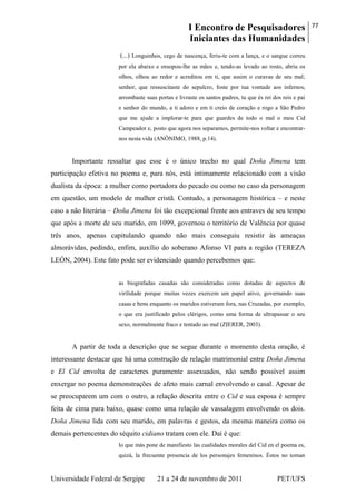 I Encontro de Pesquisadores
Iniciantes das Humanidades
77
Universidade Federal de Sergipe 21 a 24 de novembro de 2011 PET/UFS
(...) Longuinhos, cego de nascença, feriu-te com a lança, e o sangue correu
por ela abaixo e ensopou-lhe as mãos e, tendo-as levado ao rosto, abriu os
olhos, olhou ao redor e acreditou em ti, que assim o curavas de seu mal;
senhor, que ressuscitaste do sepulcro, foste por tua vontade aos infernos,
arrombaste suas portas e livraste os santos padres, tu que és rei dos reis e pai
e senhor do mundo, a ti adoro e em ti creio de coração e rogo a São Pedro
que me ajude a implorar-te para que guardes de todo o mal o meu Cid
Campeador e, posto que agora nos separamos, permite-nos voltar e encontrar-
nos nesta vida (ANÔNIMO, 1988, p.14).
Importante ressaltar que esse é o único trecho no qual Doña Jimena tem
participação efetiva no poema e, para nós, está intimamente relacionado com a visão
dualista da época: a mulher como portadora do pecado ou como no caso da personagem
em questão, um modelo de mulher cristã. Contudo, a personagem histórica – e neste
caso a não literária – Doña Jimena foi tão excepcional frente aos entraves de seu tempo
que após a morte de seu marido, em 1099, governou o território de Valência por quase
três anos, apenas capitulando quando não mais conseguiu resistir às ameaças
almorávidas, pedindo, enfim, auxílio do soberano Afonso VI para a região (TEREZA
LEÓN, 2004). Este fato pode ser evidenciado quando percebemos que:
as biografadas casadas são consideradas como dotadas de aspectos de
virilidade porque muitas vezes exercem um papel ativo, governando suas
casas e bens enquanto os maridos estiveram fora, nas Cruzadas, por exemplo,
o que era justificado pelos clérigos, como uma forma de ultrapassar o seu
sexo, normalmente fraco e tentado ao mal (ZIERER, 2003).
A partir de toda a descrição que se segue durante o momento desta oração, é
interessante destacar que há uma construção de relação matrimonial entre Doña Jimena
e El Cid envolta de caracteres puramente assexuados, não sendo possível assim
enxergar no poema demonstrações de afeto mais carnal envolvendo o casal. Apesar de
se preocuparem um com o outro, a relação descrita entre o Cid e sua esposa é sempre
feita de cima para baixo, quase como uma relação de vassalagem envolvendo os dois.
Doña Jimena lida com seu marido, em palavras e gestos, da mesma maneira como os
demais pertencentes do séquito cidiano tratam com ele. Daí é que:
lo que más pone de manifiesto las cualidades morales del Cid en el poema es,
quizá, la frecuente presencia de los personajes femeninos. Éstos no toman
 