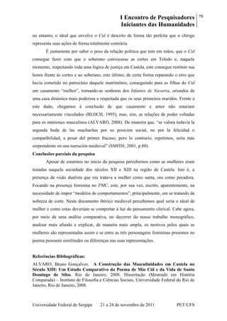 I Encontro de Pesquisadores
Iniciantes das Humanidades
79
Universidade Federal de Sergipe 21 a 24 de novembro de 2011 PET/UFS
no entanto, o ideal que envolve o Cid é descrito de forma tão perfeita que o clérigo
representa suas ações de forma totalmente contrária.
É justamente por saber o peso da relação política que tem em mãos, que o Cid
consegue fazer com que o soberano convocasse as cortes em Toledo e, naquele
momento, respeitando toda uma lógica de justiça em Castela, este consegue restituir sua
honra frente às cortes e ao soberano, este último, de certa forma reparando o erro que
havia cometido no patrocínio daquele matrimônio, conseguindo para as filhas do Cid
um casamento ―melhor‖, tornando-as senhoras dos Infantes de Navarra, oriundos de
uma casa dinástica mais poderosa e respeitada que os seus primeiros maridos. Frente a
este dado, chegamos à conclusão de que casamento e amor não estariam
necessariamente vinculados (BLOCH, 1995), mas, sim, as relações de poder voltadas
para os interesses masculinos (ALVARO, 2008). De maneira que, ―se valora todavía la
segunda boda de las muchachas por su posición social, no por la felicidad o
compatibilidad, a pesar del primer fracaso; pero lo contrario, repetimos, seria más
sorprendente en una narración medieval‖ (SMITH, 2001, p.80).
Conclusões parciais da pesquisa
Apesar de estarmos no início da pesquisa percebemos como as mulheres eram
tratadas naquela sociedade dos séculos XII e XIII na região de Castela. Isto é, a
presença da visão dualista que ora tratava a mulher como santa, ora como pecadora.
Focando na presença feminina no PMC, este, por sua vez, escrito, aparentemente, na
necessidade de impor ―modelos de comportamentos‖, principalmente, em se tratando da
nobreza de corte. Neste documento ibérico medieval percebemos qual seria o ideal de
mulher e como estas deveriam se comportar à luz do pensamento clerical. Cabe agora,
por meio de uma análise comparativa, no decorrer do nosso trabalho monográfico,
analisar mais afundo e explicar, de maneira mais ampla, os motivos pelos quais as
mulheres são representadas assim e se entre as três personagens femininas presentes no
poema possuem similitudes ou diferenças nas suas representações.
Referências Bibliográficas:
ALVARO, Bruno Gonçalves. A Construção das Masculinidades em Castela no
Século XIII: Um Estudo Comparativo do Poema de Mio Cid e da Vida de Santo
Domingo de Silos. Rio de Janeiro, 2008. Dissertação (Mestrado em História
Comparada) – Instituto de Filosofia e Ciências Sociais, Universidade Federal do Rio de
Janeiro, Rio de Janeiro, 2008.
 