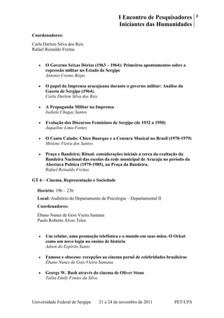 I Encontro de Pesquisadores
Iniciantes das Humanidades
8
Universidade Federal de Sergipe 21 a 24 de novembro de 2011 PET/UFS
Coordenadores:
Carla Darlem Silva dos Reis
Rafael Reinaldo Freitas
O Governo Seixas Dórias (1963 – 1964): Primeiros apontamentos sobre a
repressão militar no Estado de Sergipe
Antonio Cosmo Bispo
O papel da Imprensa aracajuana durante o governo militar: Análise da
Gazeta de Sergipe (1964).
Carla Darlem Silva dos Reis
A Propaganda Militar na Imprensa
Isabela Chagas Santos
Evolução dos Discursos Femininos de Sergipe (de 1932 a 1950)
Jaqueline Lima Fontes
O Canto Calado: Chico Buarque e a Censura Musical no Brasil (1970-1979)
Mislene Vieira dos Santos
Praça e Bandeira; Ritual: considerações iniciais a cerca da exaltação da
Bandeira Nacional das escolas da rede municipal de Aracaju no período da
Abertura Política (1979-1985), na Praça da Bandeira.
Rafael Reinaldo Freitas
GT 6 – Cinema, Representação e Sociedade
Horário: 19h – 23h
Local: Auditório do Departamento de Psicologia – Departamental II
Coordenadores:
Ébano Nunes de Gois Vieira Santana
Paulo Roberto Alves Teles
Um celular, uma promoção telefônica e o mundo em suas mãos. O Orkut
como um novo login no ensino de história
Adson do Espírito Santo
Famoso e obsceno: recepções ao cinema pornô de celebridades brasileiras
Ébano Nunes de Gois Vieira Santana
George W. Bush através do cinema de Oliver Stone
Talita Emily Fontes da Silva
 