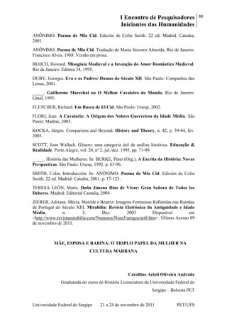 I Encontro de Pesquisadores
Iniciantes das Humanidades
80
Universidade Federal de Sergipe 21 a 24 de novembro de 2011 PET/UFS
ANÔNIMO. Poema de Mio Cid. Edición de Colin Smith. 22 ed. Madrid: Catedra,
2001.
ANÔNIMO. Poema de Mio Cid. Tradução de Maria Socorro Almeida. Rio de Janeiro:
Francisco Alves, 1988. Versão em prosa.
BLOCH, Howard. Misoginia Medieval e a Invenção do Amor Romântico Medieval.
Rio de Janeiro: Editora 34, 1995.
DUBY, Georges. Eva e os Padres: Damas do Século XII. São Paulo: Companhia das
Letras, 2001.
_____. Guilherme Marechal ou O Melhor Cavaleiro do Mundo. Rio de Janeiro:
Graal, 1995.
FLETCHER, Richard. Em Busca de El Cid. São Paulo: Unesp, 2002.
FLORI, Jean. A Cavalaria: A Origem dos Nobres Guerreiros da Idade Média. São
Paulo: Madras, 2005.
KOCKA, Jürgen. Comparison and Beyond. History and Theory, n. 42, p. 39-44, fev.
2003.
SCOTT, Joan Wallach. Gênero: uma categoria útil de análise histórica. Educação &
Realidade. Porto Alegre, vol. 20, nº 2, jul./dez. 1995, pp. 71-99.
_____. História das Mulheres. In: BURKE, Peter (Org.). A Escrita da História: Novas
Perspectivas. São Paulo: Unesp, 1992. p. 63-96.
SMITH, Colin. Introducción. In: ANÔNIMO. Poema de Mio Cid. Edición de Colin
Smith. 22 ed. Madrid: Catedra, 2001. p. 17-123.
TERESA LEÓN, María. Doña Jimena Díaz de Vivar: Gran Señora de Todos los
Deberes. Madrid: Editorial Castalia, 2004.
ZIERER, Adriana. Mécia, Matilde e Beatriz: Imagens Femininas Refletidas nas Rainhas
de Portugal do Século XIII. Mirabilia: Revista Eletrônica da Antiguidade e Idade
Média, n. 3, Dez. 2003 Disponível em
<http://www.revistamirabilia.com/Numeros/Num3/artigos/art8.htm>. Último Acesso 09
de novembro de 2011.
MÃE, ESPOSA E RABINA: O TRIPLO PAPEL DA MULHER NA
CULTURA MARRANA
Carolline Acioli Oliveira Andrade
Graduanda do curso de História Licenciatura da Universidade Federal de
Sergipe – Bolsista PET
 