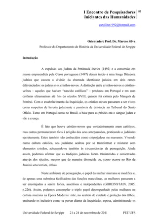 I Encontro de Pesquisadores
Iniciantes das Humanidades
81
Universidade Federal de Sergipe 21 a 24 de novembro de 2011 PET/UFS
carolline1992@hotmail.com
Orientador: Prof. Dr. Marcos Silva
Professor do Departamento de História da Universidade Federal de Sergipe
Introdução
A expulsão dos judeus da Península Ibérica (1492) e a conversão em
massa empreendida pela Coroa portuguesa (1497) deram início a uma longa Diáspora
judaica que causou a divisão da chamada identidade judaica em dois ramos
diferenciados: os judeus e os cristãos-novos. A distinção entre cristãos-novos e cristãos-
velhos – aqueles que haviam ―nascido católicos‖ – perdurou em Portugal e em suas
colônias ultramarinas até fins do séculos XVIII, quando foi extinta pelo Marquês de
Pombal. Com o estabelecimento da Inquisição, os cristãos-novos passaram a ser vistos
como suspeitos de heresia judaizante e passíveis de denúncia ao Tribunal do Santo
Ofício. Tanto em Portugal como no Brasil, a base para as prisões era o sangue judeu e
não a crença.
É fato que houve cristãos-novos que verdadeiramente eram católicos,
mas outros permaneceram fiéis à religião dos seus antepassados, praticando o judaísmo
secretamente. Estes também são conhecidos como criptojudeus ou marranos. Vivendo
numa cultura católica, seu judaísmo acabou por se transformar e misturar com
elementos cristãos, adequando-se também às circunstâncias da perseguição. Ainda
assim, podemos afirmar que as tradições judaicas foram transmitidas e conservadas
através dos séculos, mesmo que de maneira distorcida ou, como ocorre no Rio de
Janeiro setecentista, difusa.
Neste ambiente de perseguição, o papel da mulher marrana se modifica e,
de apenas uma submissa facilitadora das funções masculinas, as mulheres passaram a
ser encorajadas a serem fortes, assertivas e independentes (GOREINSTAIN, 2005,
p.226). Assim, podemos contemplar o triplo papel desempenhado pelas mulheres na
cultura marrana na Época Moderna: mãe, no sentido de cuidado e proteção dos filhos,
ensinando-os inclusive como se portar diante da Inquisição; esposa, administrando os
 
