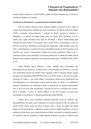 I Encontro de Pesquisadores
Iniciantes das Humanidades
84
Universidade Federal de Sergipe 21 a 24 de novembro de 2011 PET/UFS
mesmo tempo, percebe-se em Benvenida o papel da rabina, daquela que se torna um
modelo de conduta a ser seguido.
Cristãs-novas fluminenses e a perpetuação da Memória judaica
Em um contexto histórico muito diferente daquele vivido por Gracia, estão as
cristãs novas fluminenses estudadas por Lina Goreinstein. No Rio de Janeiro do século
XVIII, a situação sócio-econômica e cultural do Brasil encontra-se submissa à
Metrópole e as família de origem judaica que, no século XVII, puderam viver em
relativa paz, agora enfrentam uma onda de denúncias e prisões empreendidas pelo
Tribunal do Santo Ofício. Se recuarmos até o século XVII e examinarmos o caso da
primeira cristã-nova fluminense processada pela Inquisição, Isabel Mendes, presa em
1627, vislumbraremos a existência de uma comunidade marrana no Rio de Janeiro, com
shabbats nas sextas e comerciantes cristãos-novos que mantinham contato com os
marranos de pólos como Amsterdã. Uma dessas pessoas era o cunhado de Isabel, Duarte
Ramires Leão, também conhecido como Binyamim Benveniste. (GORENSTEIN, 2005,
p.67).
Isabel Mendes falava hebraico e latim, segundo duas testemunhas que
participaram do seu processo. Conhecia bem o funcionamento do Tribunal e, mais que
isso, demonstrou possuir um espírito crítico aguçado contra os dogmas cristãos, apesar
de negar ser criptojudia (GORENSTEIN, 2005, p.91-109). Porém, a força de sua crença
perdeu-se no tempo e, um século depois, encontramos cristãs-novas fluminenses que
não demonstram um conhecimento sequer razoável sobre as orações e as celebrações
judaicas. Percebemos um sincretismo agudo no depoimento de algumas processadas.
Isso se deve em parte pela perseguição e pressão que levava à exclusão dos cristãos-
novos e impedia o acesso ao idioma hebraico e aos livros judeus, em parte pela
assimilação ao cristianismo vivida pela geração após Isabel Mendes.
Apesar disso, Lina Gorenstein consegue apreender casos de mulheres que
desempenharam um papel social importante na cultura marrana do Rio de Janeiro do
século XVIII. Assim como em todas as partes onde a ―gente da nação‖ não podia
praticar sua fé abertamente, o judaísmo marrano era uma religião doméstica, vivida no
ambiente secreto do lar, que cotinha elementos cristãos misturados às tradições judaicas.
Os marranos estavam inseridos na cultura patriarcal ibérica, na qual as mulheres eram
 