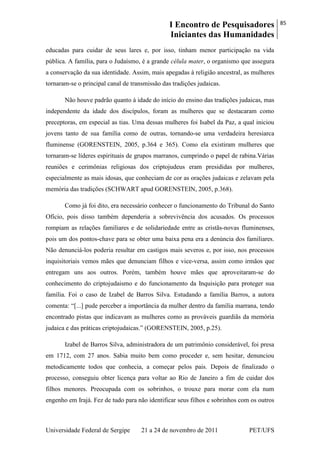 I Encontro de Pesquisadores
Iniciantes das Humanidades
85
Universidade Federal de Sergipe 21 a 24 de novembro de 2011 PET/UFS
educadas para cuidar de seus lares e, por isso, tinham menor participação na vida
pública. A família, para o Judaísmo, é a grande célula mater, o organismo que assegura
a conservação da sua identidade. Assim, mais apegadas à religião ancestral, as mulheres
tornaram-se o principal canal de transmissão das tradições judaicas.
Não houve padrão quanto à idade do início do ensino das tradições judaicas, mas
independente da idade dos discípulos, foram as mulheres que se destacaram como
preceptoras, em especial as tias. Uma dessas mulheres foi Isabel da Paz, a qual iniciou
jovens tanto de sua família como de outras, tornando-se uma verdadeira heresiarca
fluminense (GORENSTEIN, 2005, p.364 e 365). Como ela existiram mulheres que
tornaram-se líderes espirituais de grupos marranos, cumprindo o papel de rabina.Várias
reuniões e cerimônias religiosas dos criptojudeus eram presididas por mulheres,
especialmente as mais idosas, que conheciam de cor as orações judaicas e zelavam pela
memória das tradições (SCHWART apud GORENSTEIN, 2005, p.368).
Como já foi dito, era necessário conhecer o funcionamento do Tribunal do Santo
Ofício, pois disso também dependeria a sobrevivência dos acusados. Os processos
rompiam as relações familiares e de solidariedade entre as cristãs-novas fluminenses,
pois um dos pontos-chave para se obter uma baixa pena era a denúncia dos familiares.
Não denunciá-los poderia resultar em castigos mais severos e, por isso, nos processos
inquisitoriais vemos mães que denunciam filhos e vice-versa, assim como irmãos que
entregam uns aos outros. Porém, também houve mães que aproveitaram-se do
conhecimento do criptojudaismo e do funcionamento da Inquisição para proteger sua
família. Foi o caso de Izabel de Barros Silva. Estudando a família Barros, a autora
comenta: ―[...] pude perceber a importância da mulher dentro da família marrana, tendo
encontrado pistas que indicavam as mulheres como as prováveis guardiãs da memória
judaica e das práticas criptojudaicas.‖ (GORENSTEIN, 2005, p.25).
Izabel de Barros Silva, administradora de um patrimônio considerável, foi presa
em 1712, com 27 anos. Sabia muito bem como proceder e, sem hesitar, denunciou
metodicamente todos que conhecia, a começar pelos pais. Depois de finalizado o
processo, conseguiu obter licença para voltar ao Rio de Janeiro a fim de cuidar dos
filhos menores. Preocupada com os sobrinhos, o trouxe para morar com ela num
engenho em Irajá. Fez de tudo para não identificar seus filhos e sobrinhos com os outros
 