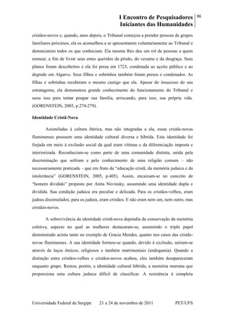 I Encontro de Pesquisadores
Iniciantes das Humanidades
86
Universidade Federal de Sergipe 21 a 24 de novembro de 2011 PET/UFS
cristãos-novos e, quando, anos depois, o Tribunal começou a prender pessoas de grupos
familiares próximos, ela os aconselhou a se apresentarem voluntariamente ao Tribunal e
denunciarem todos os que conheciam. Ela mesma lhes deu um rol de pessoas a quem
nomear, a fim de livrar seus entes queridos da prisão, do vexame e da desgraça. Seus
planos foram descobertos e ela foi presa em 1723, condenada ao açoite público e ao
degredo em Algarve. Seus filhos e sobrinhos também foram presos e condenados. As
filhas e sobrinhas receberam o mesmo castigo que ela. Apesar do insucesso do seu
estratagema, ela demonstrou grande conhecimento do funcionamento do Tribunal e
usou isso para tentar poupar sua família, arriscando, para isso, sua própria vida.
(GORENSTEIN, 2005, p.274-279).
Identidade Cristã-Nova
Assimiladas à cultura ibérica, mas não integradas a ela, essas cristãs-novas
fluminenses possuem uma identidade cultural diversa e híbrida. Esta identidade foi
forjada em meio à exclusão social da qual eram vítimas e da diferenciação imposta e
interiorizada. Reconheciam-se como parte de uma comunidade distinta, unida pela
discriminação que sofriam e pelo conhecimento de uma religião comum – não
necessariamente praticada – que era fruto da ―educação cristã, da memória judaica e da
intolerância‖ (GORENSTEIN, 2005, p.405). Assim, encaixam-se no conceito de
―homem dividido‖ proposto por Anita Novinsky, assumindo uma identidade dupla e
dividida. Sua condição judaica era peculiar e delicada. Para os cristãos-velhos, eram
judeus dissimulados; para os judeus, eram cristãos. E não eram nem um, nem outro, mas
cristãos-novos.
A sobrevivência da identidade cristã-nova dependia da conservação da memória
coletiva, aspecto no qual as mulheres destacaram-se, assumindo o triplo papel
demonstrado acima tanto no exemplo de Gracia Mendes, quanto nos casos das cristãs-
novas fluminenses. A sua identidade formou-se quando, devido à exclusão, uniram-se
através de laços étnicos, religiosos e também matrimoniais (endogamia). Quando a
distinção entre cristãos-velhos e cristãos-novos acabou, eles também desapareceram
enquanto grupo. Restou, porém, a identidade cultural híbrida, a memória marrana que
proporciona uma cultura judaica difícil de classificar. A resistência à completa
 