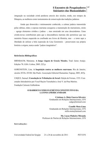 I Encontro de Pesquisadores
Iniciantes das Humanidades
87
Universidade Federal de Sergipe 21 a 24 de novembro de 2011 PET/UFS
integração na sociedade cristã perdurou através dos séculos, tendo, nos tempos da
Diáspora, as mulheres como instrumentos de conservação das tradições judaicas.
Ainda que distorcida e minimamente conhecida, a cultura judaica transmitida
pelas rabinas, mães e esposas marranas assegurou a manutenção do marranismo, misto
– agrega elementos cristãos e judeus –, mas enraizado em seus descendentes. Estas
cristãs-novas contribuíram para que a descendência marrana não permitisse que sua
memória ficasse esquecida ou confinada aos livros de História, mas – e tomo aqui a
liberdade de utilizar a bela expressão de Lina Gorenstein – preservaram sua própria
história e origem, nunca sendo ―judeus imaginários‖.
Referências Bibliográficas
BIRNBAUM, Marianna. A longa viagem de Gracia Mendes. Trad: Jaime Araújo.
Edições 70, LDA: Lisboa, 2005, 222 p.
GORENSTEIN, Lina. A Inquisição contra as mulheres marranas. Rio de Janeiro,
séculos XVII e XVIII. São Paulo: Associação Editorial Humanitas: Fapesp, 2005, 467p.
USQUE, Samuel. Consolação às Tribulações de Israel. Edição de Ferrara, 1553. Com
estudos Introdutórios por Yosef Hayim Yerushalmi e José V. de Pina Martins.
Fundação Calouste Gulbenkian.
O BARROCO COMO ELEMENTO CONSTITUTIVO DA
LATINO-AMERICANIDADE
Cristiano A. Diniz Guerra Silvestre
Graduando em Relações Internacionais, UFS
cadgs@hotmail.com
Camille Mota Lima
Graduanda em Relações Internacionais, UFS
mille-mota@hotmail.com
Me. Lucas Pinheiro Miranda
Professor do Núcleo de Relações Internacionais, UFS
Introdução:
 