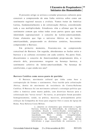 I Encontro de Pesquisadores
Iniciantes das Humanidades
88
Universidade Federal de Sergipe 21 a 24 de novembro de 2011 PET/UFS
O presente artigo se arrisca a estudar processos culturais para
construir a compreensão de uma linha retórica sobre como um
sentimento regional nasceu e evoluiu. Vamos tratar da América
Latina, fundamentalmente a de colonização ibérica, considerando
toda a sua multiplicidade. Estudiosos vêm a afirmar que há um
sentimento comum que reúne todas essas partes quase que numa
identidade supranacional: o conceito de Latino -americanidade.
Como elemento que liga o universo ibérico ao da latino -
americanidade, perpass ando os distintos cenários, buscaremos
compreender o Barroco.
Em primeiro momento, fixaremo -nos na compreensão
conceitual do Barroco. Em seguida, abordaremos as fusões entre o
barroco e as culturas existentes em cada cenário. Na parte final,
discutiremos o conceito de Americanidade propriamente dito, e
através dele, procuraremos resgatar na herança barroca, o
sentimento coletivo de latino -americanidade. Na herança do
catolicismo, o que ainda nos une?
Barroco Católico como nosso ponto de partida:
O Barroco, movimento cultural que tinha como base a
contraposição de formas e sentimentos. Fora trazido pela colonização
ibérica, dentro do movimento de resistência da Contra -Reforma
Católica. O Barroco foi um movimento cultural e estratégia política que
cobre a América como manto padrão, com diretrizes básicas para a
colonização das ―novas terras‖. Na teoria, os princípios foram passados
homogeneamente, sendo, na prática, massivos, principalmente pelos
esforços da Companhia de Jesus para angariar fiéis à causa da I greja de
Roma. Para Heloisa Costa Milton:
[...]muitos os elementos que sintetizam a legião
barroca. Estética da dificuldade, do simulacro, da
variedade; dicção e contra -dicção; extravagância,
requinte, suntuosidade; o inexplicável, o ilegível, o
inacabado. Mais ainda, irregularidade,
transitoriedade, abertura de formas, talvez
consciência da imperfeição, mas sem dúvida
hibridismo e jogo exacerbado de contrastes. [...]
 