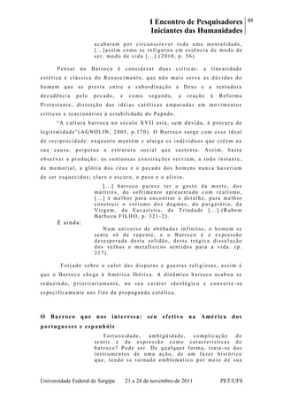 I Encontro de Pesquisadores
Iniciantes das Humanidades
89
Universidade Federal de Sergipe 21 a 24 de novembro de 2011 PET/UFS
acabaram por circunscrever toda uma mentalidade,
[...]assim como se refigurou em essência de modo de
ser, modo de vida [...].(2010, p. 56)
Pensar no Barroco é considerar duas críticas: a linearidade
estética e clássica do Renascimento, que não mais serve às dúvidas do
homem que se presta entre a subordinação a Deus e a tentadora
decadência pelo pecado, e como segunda, a reação à Reforma
Protestante, distorção das idéias católicas amparadas em movimentos
críticos e reacionários à estabilidade do Papado.
―A cultura barroca no século XVII está, sem dúvida, à procura de
legitimidade‖(AGNOLIN, 2005, p.170). O Barroco surge com esse ideal
de reciprocidade: enquanto mantém e alarga os indivíduos que crêem na
sua causa, perpetua a estrutura social que sustenta. Assim, basta
observar a produção: as suntuosas construções serviam, a todo instante ,
de memorial, a glória dos céus e o pecado dos homens nunca haveriam
de ser esquecidos; claro e escuro, o peso e o alívio.
[...] barroco parece ter o gosto da morte, dos
mártires, do sofrimento apresentado com realismo,
[...] é melhor para encontrar o det alhe, para melhor
construir o verismo dos dogmas, do purgatório, da
Virgem, da Eucaristia, da Trindade [...].(Rubem
Barboza FILHO, p. 321 -2).
E ainda:
Num universo de abóbadas infinitas, o homem se
sente só de repente, e o Barroco é a expressão
desesperada desta solidão, desta trágica dissolução
dos velhos e metafísicos sentidos para a vida. (p.
317).
Forjado sobre o calor das disputas e guerras religiosas, assim é
que o Barroco chega à América Ibérica. A dinâmica barroca acabou se
reduzindo, prioritariamente, no seu caráter ideológico e converte -se
especificamente aos fins da propaganda católica.
O Barroco que nos interessa: seu efetivo na América dos
portugueses e espanhóis
Tortuosidade, ambigüidade, complicação do
sentir e da expressão como características do
barroco? Pode ser. De qualquer forma, trata -se dos
instrumentos de uma ação, de um fazer histórico
que, tendo se tornado emblemático por meio de sua
 