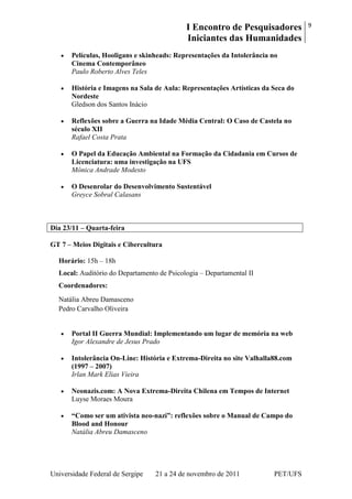 I Encontro de Pesquisadores
Iniciantes das Humanidades
9
Universidade Federal de Sergipe 21 a 24 de novembro de 2011 PET/UFS
Películas, Hooligans e skinheads: Representações da Intolerância no
Cinema Contemporâneo
Paulo Roberto Alves Teles
História e Imagens na Sala de Aula: Representações Artísticas da Seca do
Nordeste
Gledson dos Santos Inácio
Reflexões sobre a Guerra na Idade Média Central: O Caso de Castela no
século XII
Rafael Costa Prata
O Papel da Educação Ambiental na Formação da Cidadania em Cursos de
Licenciatura: uma investigação na UFS
Mônica Andrade Modesto
O Desenrolar do Desenvolvimento Sustentável
Greyce Sobral Calasans
Dia 23/11 – Quarta-feira
GT 7 – Meios Digitais e Cibercultura
Horário: 15h – 18h
Local: Auditório do Departamento de Psicologia – Departamental II
Coordenadores:
Natália Abreu Damasceno
Pedro Carvalho Oliveira
Portal II Guerra Mundial: Implementando um lugar de memória na web
Igor Alexandre de Jesus Prado
Intolerância On-Line: História e Extrema-Direita no site Valhalla88.com
(1997 – 2007)
Irlan Mark Elias Vieira
Neonazis.com: A Nova Extrema-Direita Chilena em Tempos de Internet
Luyse Moraes Moura
“Como ser um ativista neo-nazi”: reflexões sobre o Manual de Campo do
Blood and Honour
Natália Abreu Damasceno
 