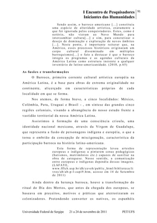 I Encontro de Pesquisadores
Iniciantes das Humanidades
91
Universidade Federal de Sergipe 21 a 24 de novembro de 2011 PET/UFS
Sendo assim, o barroco americano [...] constituiu
uma espécie de alteridade artística, exatamente a
que foi ignorada pelos conquistadores. Estes, como é
notório, não vieram ao Novo Mundo para
intercambiar cultura[...] e sim, para concretizar o
desejo de dominação e exploração de novos âmbitos
[...]. Neste ponto, é importante reiterar que, na
América, esses processos históricos originaram um
corpo cultural disseminado em múltiplos
barroquismos[...] o fato a destacar é que o barroco
integra os programas e as agendas culturais da
América Latina como estrutura inerente a qualquer
inventário de latino -americanidade. (2010, p.65)
As fusões e transformações
O Barroco, primeira corrente cultural artísti ca européia na
América Latina, é a base para obras de extrema originalidade no
continente, alicerçado em características próprias de cada
localidade em que se forma.
Nos atemos, de forma breve, a cinco localidades: México,
Colômbia, Peru, Uruguai e Brasil - , em síntese das grandes cinco
regiões coloniais, visando a abrangência do nosso estudo frente a
vastidão territorial da nossa América Latina.
Assistimos à formação de uma consciência crioula, uma
identidade nacional mexicana, através da Virgem de Guadalupe,
que representa a fusão de personagens indígena e européia, o que a
torna o embrião da concepção de miscigenação, característica da
participação barroca na história latino -americana.
Esta forma de representação levou artesãos
europeus e indígenas a pintarem cenas pedagógicas
(batismos, matrimônios etc.) capazes de auxiliar na
obra de catequese. Nesse sentido, a comunicação
entre europeus e indígenas dependia dessas imagens.
(LAFAYE,
www.fflch.usp.br/dh/ceveh/public_html/biblioteca/li
vros/ab/ab -p-l-capi9.htm, acesso em 14 de Setembro
de 2011)
Ainda dentro da herança barroca, houve a transformação do
ritual do Dia dos Mortos, que antes da chegada dos europeus, se
baseava em preceitos, motivos e práticas que aterrorizaram os
colonizadores. Pretende ndo converter os nativos, os espanhóis
 