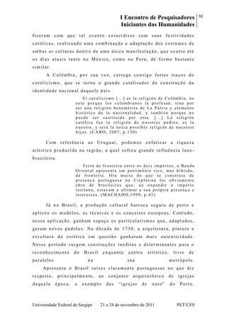 I Encontro de Pesquisadores
Iniciantes das Humanidades
92
Universidade Federal de Sergipe 21 a 24 de novembro de 2011 PET/UFS
fizeram com que tal evento coincidisse com suas festividades
católicas, realizando uma combinação e adaptação dos costumes de
ambas as culturas dentro de uma única manifestação, que ocorre até
os dias atuais tanto no México, como no Peru, de forma bastante
similar.
A Colômbia, por sua vez, carrega consigo fortes traços do
catolicismo, que se torna o grande catalisador da construção da
identidade nacional daquele país.
El catolicismo [...] es la religión de Colômbia, no
solo porque los colombianos la profesan, sino por
ser una religión benemérita de La Pátria y elemento
histórico de la nacionalidad, y también porque no
puede ser sustituida por otra. [...] La religión
católica fue la religión de nuestros padres, es la
nuestra, y será la única possible religión de nuestros
hijos. (CARO, 2007, p.130)
Com referência ao Uruguai, podemos enfatizar a riqueza
artística produzida na região, a qual sofreu grande influência luso -
brasileira.
Terra de fronteira entre os dois impéri os, a Banda
Oriental apresenta um patrimônio rico, mas híbrido,
de fronteira. Ora muito do que se construiu de
presença portuguesa na Cisplatina foi obviamente
obra de brasileiros que, ao expandir o império
lusitano, estavam a afirmar a sua própria presenç a e
interesses. (MACHADO,1999, p.43)
Já no Brasil, a produção cultural barroca seguiu de perto e
aplicou os modelos, as técnicas e os conceitos europeus. Contudo,
nessa aplicação, ganham espaço os particularismos que, adaptados,
geram novos padrões. Na década de 1730, a arquitetura, pintura e
escultura da estética em questão ganharam mais autenticidade.
Nesse período surgem construções inéditas e determinantes para o
reconhecimento do Brasil enquanto centro artístico, livre de
paralelos na sua metrópole.
Apresenta o Brasil raízes clara mente portuguesas no que diz
respeito, principalmente, ao conjunto arquitetônico de igrejas
daquela época, a exemplo das ―igrejas de ouro‖ do Porto.
 