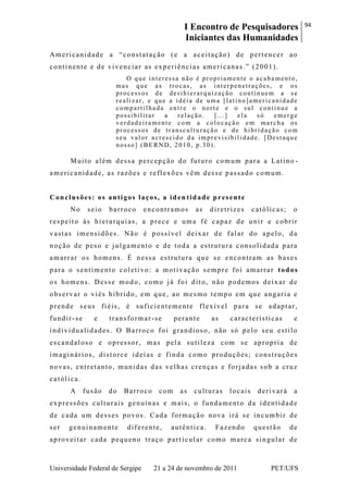 I Encontro de Pesquisadores
Iniciantes das Humanidades
94
Universidade Federal de Sergipe 21 a 24 de novembro de 2011 PET/UFS
Americanidade a ―constatação (e a aceitação) de pertencer ao
continente e de vivenciar as experiências americanas.‖ (2001).
O que interessa não é propriamente o acabamento,
mas que as trocas, as interpenetrações, e os
processos de desihierarquização continuem a se
realizar, e que a idéia de uma [latino]americanidade
compartilhada entre o norte e o sul continue a
possibilitar a relação. [...] ela só emerge
verdadeiramente com a colocação em marcha os
processos de transculturação e de hibridação com
seu valor acrescido da imprevisibilidade. [Destaque
nosso] (BERND, 2010, p.30).
Muito além dessa percepção do futuro comum para a Latino -
americanidade, as razões e reflexões vêm desse passado comum.
Conclusões: os antigos laços, a iden tidade presente
No seio barroco encontramos as diretrizes católicas; o
respeito às hierarquias, a prece e uma fé capaz de unir e cobrir
vastas imensidões. Não é possível deixar de falar do apelo, da
noção de peso e julgamento e de toda a estrutura consolidada para
amarrar os homens. É nessa estrutura que se encontram as bases
para o sentimento coletivo: a motivação sempre foi amarrar todos
os homens. Desse modo, como já foi dito, não podemos deixar de
observar o viés hibrido, em que, ao mesmo tempo em que angaria e
prende seus fiéis, é suficientemente flexível para se adaptar,
fundir-se e transformar-se perante as características e
individualidades. O Barroco foi grandioso, não só pelo seu estilo
escandaloso e opressor, mas pela sutileza com se apropria de
imaginários, distorce ideias e finda como produções; construções
novas, entretanto, munidas das velhas crenças e forjadas sob a cruz
católica.
A fusão do Barroco com as culturas locais derivará a
expressões culturais genuínas e mais, o fundamento da identidade
de cada um desses povos. Cada formação nova irá se incumbir de
ser genuinamente diferente, autêntica. Fazendo questão de
aproveitar cada pequeno traço particular como marca singular de
 