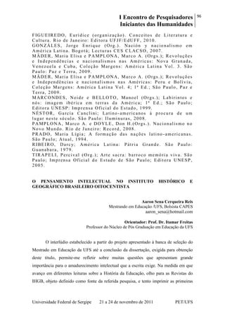 I Encontro de Pesquisadores
Iniciantes das Humanidades
96
Universidade Federal de Sergipe 21 a 24 de novembro de 2011 PET/UFS
FIGUEIREDO, Eurídice (organização). Conceitos de Literatura e
Cultura. Rio de Janeiro: Editora UFJF/EdUFF, 2010.
GONZÁLES, Jorge Enrique (Org.). Nación y nacionalismo em
América Latina. Bogotá; Lecturas CES CLACSO, 2007.
MÄDER, Maria Elisa e PAMPLONA, Marco A. (Orgs.); Revoluções
e Independências e naci onalismos nas Américas: Nova Granada,
Venezuela e Cuba, Coleção Margens: América Latina Vol. 3. São
Paulo: Paz e Terra, 2009.
MÄDER, Maria Elisa e PAMPLONA, Marco A. (Orgs.); Revoluções
e Independências e nacionalismos nas Américas: Peru e Bolívia,
Coleção Margens: América Latina Vol. 4; 1ª Ed.; São Paulo, Paz e
Terra, 2009.
MARCONDES, Neide e BELLOTO, Manoel (Orgs.); Labirintos e
nós: imagem ibérica em terras da América; 1ª Ed.; São Paulo;
Editora UNESP: Imprensa Oficial do Estado, 1999.
NÉSTOR, García Canclini; Latino-americanos à procura de um
lugar neste século. São Paulo: Iluminuras, 2008.
PAMPLONA, Marco A. e DOYLE, Don H.(Orgs.). Nacionalismo no
Novo Mundo. Rio de Janeiro: Record, 2008.
PRADO, Maria Lígia; A formação das nações latino -americanas.
São Paulo; Atual, 1994.
RIBEIRO, Darcy; América Latina: Pátria Grande. São Paulo:
Guanabara, 1979.
TIRAPELI, Percival (Org.); Arte sacra: barroco memória viva. São
Paulo; Imprensa Oficial do Estado de São Paulo; Editora UNESP,
2005.
O PENSAMENTO INTELECTUAL NO INSTITUTO HISTÓRICO E
GEOGRÁFICO BRASILEIRO OITOCENTISTA
Aaron Sena Cerqueira Reis
Mestrando em Educação /UFS, Bolsista CAPES
aaron_sena@hotmail.com
Orientador: Prof. Dr. Itamar Freitas
Professor do Núcleo de Pós Graduação em Educação da UFS
O interlúdio estabelecido a partir do projeto apresentado à banca de seleção do
Mestrado em Educação da UFS até a conclusão da dissertação, exigida para obtenção
deste título, permite-me refletir sobre muitas questões que apresentam grande
importância para o amadurecimento intelectual que a escrita exige. Na medida em que
avanço em diferentes leituras sobre a História da Educação, olho para as Revistas do
IHGB, objeto definido como fonte da referida pesquisa, e tento imprimir as primeiras
 