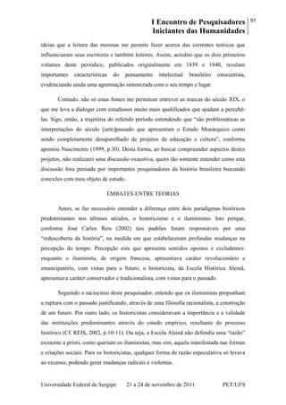 I Encontro de Pesquisadores
Iniciantes das Humanidades
97
Universidade Federal de Sergipe 21 a 24 de novembro de 2011 PET/UFS
ideias que a leitura das mesmas me permite fazer acerca das correntes teóricas que
influenciaram seus escritores e também leitores. Assim, acredito que os dois primeiros
volumes deste periódico, publicados originalmente em 1839 e 1840, revelam
importantes características do pensamento intelectual brasileiro oitocentista,
evidenciando ainda uma agremiação sintonizada com o seu tempo e lugar.
Contudo, não só estas fontes me permitem entrever as marcas do século XIX, o
que me leva a dialogar com estudiosos muito mais qualificados que ajudam a percebê-
las. Sigo, então, a trajetória do referido período entendendo que ―são problemáticas as
interpretações do século [ante]passado que apresentam o Estado Monárquico como
sendo completamente desaparelhado de projetos de educação e cultura‖, conforme
apontou Nascimento (1999, p.30). Desta forma, ao buscar compreender aspectos destes
projetos, não realizarei uma discussão exaustiva, quero tão somente entender como esta
discussão fora pensada por importantes pesquisadores da história brasileira buscando
conexões com meu objeto de estudo.
EMBATES ENTRE TEORIAS
Antes, se faz necessário entender a diferença entre dois paradigmas históricos
predominantes nos últimos séculos, o historicismo e o iluminismo. Isto porque,
conforme José Carlos Reis (2002) tais padrões foram responsáveis por uma
―redescoberta da história‖, na medida em que estabeleceram profundas mudanças na
percepção do tempo. Percepção esta que apresenta sentidos opostos e excludentes:
enquanto o iluminista, de origem francesa, apresentava caráter revolucionário e
emancipatório, com vistas para o futuro, o historicista, da Escola Histórica Alemã,
apresentava caráter conservador e tradicionalista, com vistas para o passado.
Seguindo o raciocínio deste pesquisador, entendo que os iluministas propunham
a ruptura com o passado justificando, através de uma filosofia racionalista, a construção
de um futuro. Por outro lado, os historicistas consideravam a importância e a validade
das instituições predominantes através do estudo empírico, resultante do processo
histórico (Cf. REIS, 2002, p.10-11). Ou seja, a Escola Alemã não defendia uma ―razão‖
existente a priori, como queriam os iluministas, mas sim, aquela manifestada nas formas
e criações sociais. Para os historicistas, qualquer forma de razão especulativa só levava
ao excesso, podendo gerar mudanças radicais e violentas.
 