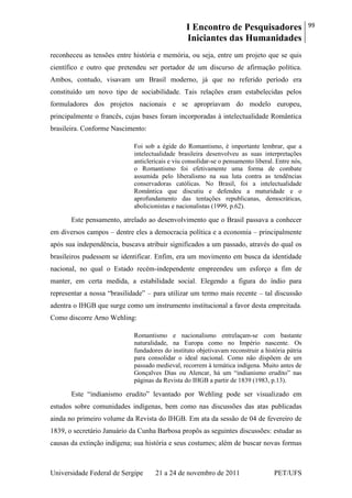 I Encontro de Pesquisadores
Iniciantes das Humanidades
99
Universidade Federal de Sergipe 21 a 24 de novembro de 2011 PET/UFS
reconheceu as tensões entre história e memória, ou seja, entre um projeto que se quis
científico e outro que pretendeu ser portador de um discurso de afirmação política.
Ambos, contudo, visavam um Brasil moderno, já que no referido período era
constituído um novo tipo de sociabilidade. Tais relações eram estabelecidas pelos
formuladores dos projetos nacionais e se apropriavam do modelo europeu,
principalmente o francês, cujas bases foram incorporadas à intelectualidade Romântica
brasileira. Conforme Nascimento:
Foi sob a égide do Romantismo, é importante lembrar, que a
intelectualidade brasileira desenvolveu as suas interpretações
anticlericais e viu consolidar-se o pensamento liberal. Entre nós,
o Romantismo foi efetivamente uma forma de combate
assumida pelo liberalismo na sua luta contra as tendências
conservadoras católicas. No Brasil, foi a intelectualidade
Romântica que discutiu e defendeu a maturidade e o
aprofundamento das tentações republicanas, democráticas,
abolicionistas e nacionalistas (1999, p.62).
Este pensamento, atrelado ao desenvolvimento que o Brasil passava a conhecer
em diversos campos – dentre eles a democracia política e a economia – principalmente
após sua independência, buscava atribuir significados a um passado, através do qual os
brasileiros pudessem se identificar. Enfim, era um movimento em busca da identidade
nacional, no qual o Estado recém-independente empreendeu um esforço a fim de
manter, em certa medida, a estabilidade social. Elegendo a figura do índio para
representar a nossa ―brasilidade‖ – para utilizar um termo mais recente – tal discussão
adentra o IHGB que surge como um instrumento institucional a favor desta empreitada.
Como discorre Arno Wehling:
Romantismo e nacionalismo entrelaçam-se com bastante
naturalidade, na Europa como no Império nascente. Os
fundadores do instituto objetivavam reconstruir a história pátria
para consolidar o ideal nacional. Como não dispõem de um
passado medieval, recorrem à temática indígena. Muito antes de
Gonçalves Dias ou Alencar, há um ―indianismo erudito‖ nas
páginas da Revista do IHGB a partir de 1839 (1983, p.13).
Este ―indianismo erudito‖ levantado por Wehling pode ser visualizado em
estudos sobre comunidades indígenas, bem como nas discussões das atas publicadas
ainda no primeiro volume da Revista do IHGB. Em ata da sessão de 04 de fevereiro de
1839, o secretário Januário da Cunha Barbosa propôs as seguintes discussões: estudar as
causas da extinção indígena; sua história e seus costumes; além de buscar novas formas
 