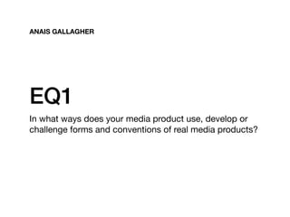 EQ1
In what ways does your media product use, develop or
challenge forms and conventions of real media products?
ANAIS GALLAGHER
 