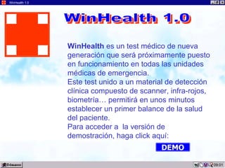 WinHealth 1.0




                WinHealth es un test médico de nueva
                generación que será próximamente puesto
                en funcionamiento en todas las unidades
                médicas de emergencia.
                Este test unido a un material de detección
                clínica compuesto de scanner, infra-rojos,
                biometría… permitirá en unos minutos
                establecer un primer balance de la salud
                del paciente.
                Para acceder a la versión de
                demostración, haga click aquí:
                                           DEMO

                                                             09:01
 