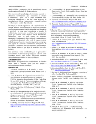 menos restrito e compatível com as necessidades de um
estudo mais aprofundado do design de jogos.
Com o conteúdo levantado,é possívelentender quais são os
elementos fundamentais que estruturam o artefato
(Componentes), quais são e como funcionam suas
interações (Dinâmicas) e, por fim, como aspectos da
organização do sistema – recompensas e canais de conforto
– influenciam o usuário (Experiência).
Em relação ao item de Experiência, sob o ponto de vista do
sistema, levando em consideração os aspectos levantados
nos Componentes e suas relações apontadas nas Dinâmicas,
é possível ter uma maior consciência a respeito da
influência das recompensas envolvidas, bem como projetar
jogos que tenham como objetivo induzir determinadas
experiências, tanto no geral quanto em momentos
específicos. Analogamente, sob o ponto de vista do usuário,
o conhecimento levantado sobre perfis de jogador pode ser
utilizado quando houver a intenção de projetar umjogo que
seja capaz de satisfazer determinadas demografias de
jogadores. Com isso é possível estruturar, posteriormente,
um modelo analítico que seja de utilidade em testes
práticos.
Esta estrutura é uma contribuição para o aprofundar o
conhecimento na área de design de jogos, servindo como
ferramenta analítica para estudo, bem como ferramenta
metodológica para auxiliar no desenvolvimento.
AGRADECIMENTOS
Gostaríamos de agradecer aos companheiros de trabalho
Ingrid Skåre e Maurício Perin, que nos apoiam e
acompanham em estudos correlatos.
REFERÊNCIAS
1. Aarseth,E., Smedstad, S. M.  Sunnanå, L. Multi-
dimensional Typology of Games. Game Studies 3, iss. 2,
2003.
2. Alves, T; Bulhões, B. Compreendendo dinâmicas de
jogo: as esferas da interação dentro do framework
CDE. In: Interaction South America, 1., São Paulo, 26 a
28 nov.2009. Anais do 1º congresso regional de Design
da Interação. São Paulo: Universidade Anhembi-
Morumbi, Campus Morumbi, 2009. p. 133-140.
3. Aristóteles.Poética. Ed. Trilíngue de V. Garcia Yebra,
Madrid, 1974.
4. Buccini, M. Design experiencial em ambientes digitais:
um estudo do uso de experiênciasem web sites e junto a
designerse usuáriosde internet.145f. Dissertação
(Mestrado em Design) - Centro de Artes e
Comunicação, Departamento de Design, Universidade
Federal de Pernambuco, Pernambuco, 2006.
5. Cambridge Dictionary. Retrieved August,2009 from:
http://dictionary.cambridge.org/define.asp?key=41547
amp;dict=CALD
6. Csíkszentmihályi, M. Beyond Boredom and Anxiety:
Experiencing Flow in Work and Play. Jossey-Bass,San
Francisco, 1975.
7. Csíkszentmihályi, M. Finding Flow: The Psychology of
Engagement With Everyday Life. Basic Books, 1998.
8. Dictionary.com. Retrieved August,2009, from:
http://dictionary.reference.com/browse/interplay?jss=0
9. Dicionário Aurélio. Retrieved August,2009 from:
http://www.dicionariodoaurelio.com/dicionario.php?P=I
nteracao
10.Dubiela, R. P. A utilização de narrativas embutidasno
auxílio da narrativa da história nos jogos eletrônicos
informatizados. 156f. Dissestação (Mestrado em Design) -
Setor de Humanas, Departamento de Design,
Universidade Federal do Paraná, Paraná, 2008.
11.Garneau, P. A. Fourteen forms of fun. Retrieved May,
2009, from Gamasutra:
http://www.gamasutra.com/features/20011012/garneau_
01.htm 2001.
12.Harvey, A.  Samyn, M. Realtime Art Manifesto.
Retrieved from: http://tale-of-tales.com/tales/RAM.html.
2006.
13.Hunicke, R., Le Blanc, M.  Zubek, R. MDA: a formal
approach to game design and game research. Proc.
GDC, San Jose, 2004.
14.International Hobo. DGD1. Retrieved May, 2010, from:
http://blog.ihobo.com/articles/DGD1.shtml 2006
15.International Hobo. DGD2. Retrieved May, 2010, from:
http://survey.ihobo.com/DGD2/intro.php 2008.
16.International Hobo. Brain Hex. Retrieved May, 2010,
from: http://blog.brainhex.com 2009.
17.Järvinen, A. Making and breaking games:a typology of
rules. Proc. Level Up Conference 2003.
18.Juul, J. Half-real: video games between real rules and
fictional worlds. The MIT Press,Cambridge, 2005, 163-
197.
19.Salen, K.  Zimmerman, E. Rules of Play: Game
Design Fundamentals. The MIT Press, Cambridge,
2004, 68-77.
20.Salen, K.  Zimmerman, E. Rules of Play: Game
Design Fundamentals. The MIT Press, Cambridge,
2004, 93-94
21.Salen, K.  Zimmerman, E. Rules of Play: Game
Design Fundamentals. The MIT Press, Cambridge,
2004, 137-144.
22.Salen, K.  Zimmerman, E. Rules of Play: Game
Design Fundamentals. The MIT Press, Cambridge,
2004, 153-192.
23.Schär, G. S.  Krueger H. Using New Learning
Technologies with Multimedia. IEEE MultiMedia 7 (3).
doi:10.1109/93.879767
Interaction South America 2010 Curitiba, Brazil - December 2-4
IxDA Curitiba - www.ixdacuritiba.com.br 95
 