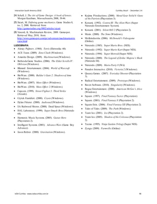 24.Schell, J. The Art of Game Design: A book of lenses.
Morgan Kaufman, Massachusetts,2008, 39-46.
25.Sicart, M. Defining game mechanics. Game Studies 8,
iss. 2, 2008. Retrieved from:
http://gamestudies.org/0802/articles/sicart
26.Vanord, K. Machinarium Review, 2009. Gamespot.
Retrieved May, 2010, from:
http://www.gamespot.com/pc/adventure/machinarium/re
view.html
LUDOGRAFIA
 Alexey Pajitnov. (1984). Tetris (Eletronika 60).
 ACE Team. (2009). Zeno Clash (Windows).
 Amanita Design. (2009). Machinarium(Windows).
 Bethesda Game Studios. (2006). The Elder Scrolls IV:
Oblivion (Windows).
 Blizzard Entertainment. (2004). World of Warcraft
(Windows).
 BioWare. (2000). Baldur’s Gate 2: Shadowsof Amn
(Windows).
 BioWare. (2007). Mass Effect (Windows).
 BioWare. (2010). Mass Effect 2 (Windows).
 Capcom. (1999). Street Fighter3: Third Strike
(Arcade).
 Crytek Frankfurt. (2008). Crysis (Windows).
 Dylan Fitterer. (2008). Audiosurf (Windows).
 EA Redwood Shores. (2008). Dead Space (Windows).
 HAL Laboratory. (1999). SuperSmash Bros (Nintendo
64).
 Harmonix Music Systems. (2005). Guitar Hero
(Playstation 2).
 Intelligent Systems. (2001). Advance Wars (Game Boy
Advance).
 Jason Rohrer. (2008). Gravitation (Windows).
 Kojima P1roductions. (2008). Metal Gear Solid 4: Guns
of the Patriots (Playstation 3).
 Konami. (1992). Contra III: The Alien Wars (Super
Nintendo Entertainment System).
 Konami. (2001). Silent Hill 2 (Playstation 2).
 Maxis. (2000). The Sims (Windows).
 Molleindustria. (2006). McDonald’s Videogame
(Online).
 Nintendo. (1985). Super Mario Bros. (NES).
 Nintendo. (1992). Super Mario Kart (Super NES).
 Nintendo. (1994). Super Metroid (Super NES).
 Nintendo. (2000). The Legend of Zelda: Majora’s Mask
(Nintendo 64).
 Nintendo. (2009). Mario Party 8 (Wii).
 Paradox Interactive. (2010). Victoria 2 (Windows).
 Queasy Games. (2007). Everyday Shooter (Playstation
3).
 Radical Entertainment. (2009). Prototype (Windows).
 Raven Software. (2010). Singularity (Windows).
 Rogue Entertainment. (2000). American McGee’s Alice
(Windows).
 Square. (1997). Final Fantasy Tactcs (Playstation).
 Square. (2001). Final Fantasy X (Playstation 2).
 Square Enix. (2006). Final Fantasy XII (Playstation 2).
 Tales of Tales. (2009). The Path (Windows).
 Team Ico. (2001). Ico (Playstation 2).
 Team Ico. (2005). Shadow of the Colossus (Playstation
2).
 Tecmo. (1995). Ninja Gaiden Trilogy (Super NES).
 Zynga. (2009). Farmville (Online)
Interaction South America 2010 Curitiba, Brazil - December 2-4
IxDA Curitiba - www.ixdacuritiba.com.br 96
 