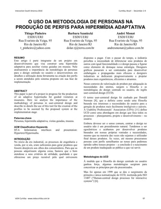 O USO DA METODOLOGIA DE PERSONAS NA
PRODUÇÃO DE PERFIS PARA HIPERMÍDIA ADAPTATIVA
Thiago Pinheiro
ESDI/UERJ
Rua Evaristo da Veiga, 95
Rio de Janeiro/RJ
t_pinheiro@yahoo.com
Barbara Szaniecki
ESDI/UERJ
Rua Evaristo da Veiga, 95
Rio de Janeiro/RJ
dolar.rj@terra.com.br
André Monat
ESDI/UERJ
Rua Evaristo da Veiga, 95
Rio de Janeiro/RJ
andresmonat@yahoo.com.br
RESUMO
Este artigo é parte integrante de um projeto em
desenvolvimento que visa construir uma hipermídia
adaptativa para auxiliar visitas guiadas em museus. Nele
analisaremos a importância da metodologia de personas
para o design centrado no usuário e descreveremos em
detalhes a utilização desta ferramenta na criação dos perfis
a serem atendidos pelo sistema proposto em sua fase de
implementação.
ABSTRACT
This paper is part of a project in progress for the production
of an adaptive hypermedia for guided visitation at
museums. Here we analyze the importance of the
methodology of personas in user-centered design and
describe in details the use of this tool for the creation of the
profiles to be assisted by the proposed system at the
implementation stage.
Palavras-chave
Personas, hipermídia adaptativa, visitas guiadas, museus.
ACM Classification Keywords
H5.4. Information interfaces and presentation:
Hypertext/Hypermedia.
INTRODUÇÃO
No início da era industrial, os processos de engenharia e
venda, por si sós, eram suficientes para gerar produtos que
fossem desejáveis aos olhos dos consumidores. Para que as
pessoas adquirissem alguma coisa, bastava que o bem
atendesse a seus critérios de utilidade, qualidade e que
oferecesse um preço razoável pelo qual estivessem
dispostas a pagar. Com o passar do tempo, a indústria
percebeu a necessidade de diferenciar seus produtos de
outros com igual funcionalidade e o design passou a figurar
como elemento de destaque nessa estratégia. Designers
gráficos passaram a ser contratados para desenvolver
embalagens e propagandas mais eficazes e designers
industriais se dedicaram progressivamente a projetar
produtos mais ergonômicos, eficientes e atraentes.
Nesse contexto de valorização do produto por adequação às
necessidades dos utentes, surgem a filosofia e as
metodologias do design centrado no usuário, do inglês
user-centered design (UCD).
O termo user-centered design foi cunhado por Donald
Norman [8], que o definiu como sendo uma filosofia
baseada nos interesses e necessidades do usuário para a
geração de produtos mais facilmente inteligíveis e usáveis.
A Usability Professionals’ Association (UPA) [11] define
UCD como uma abordagem em design que foca todos os
processos – planejamento, projeto e desenvolvimento – no
usuário.
Embora devesse ser o senso comum, centrar o design no
usuário não é um procedimento natural. Tendemos a ser
egocêntricos e acabamos por desenvolver produtos
baseados em nossas próprias vontades e necessidades,
mesmo que na maioria das vezes não sejamos o utilizador
final desses produtos. Às vezes, até mesmo procuramos
pessoas com perfis semelhantes ao nosso para pedirmos
opinião sobre nossos projetos – a conclusão é o nascimento
de um produto inadequado ao público a que vai servir.
Metodologias do UCD
À medida que a filosofia do design centrado no usuário
ganhou força, algumas metodologias surgiram para
concretizar os princípios por ela preconizados.
Mas foi apenas em 1999 que se deu o surgimento da
primeira e única normatização do UCD, instituída pela ISO
13407 (“Human-centred design processes for interactive
systems”) [6].
Interaction South America 2010 Curitiba, Brazil - December 2-4
IxDA Curitiba - www.ixdacuritiba.com.br 97
 