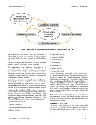 De acordo com essa norma, uma vez identificada a
necessidade de centrar os processos no usuário, quatro
atividades vão formar o ciclo principal de trabalho (Figura
1):
a) especificação do contexto: identifica-se quem utilizará o
produto, com que finalidade e sob que condições;
b) especificação dos requisitos: identificam-se as
necessidades comerciais e que necessidades do usuário
devem ser satisfeitas para que o produto seja bem-sucedido;
c) design das soluções: atividade onde o conhecimento
angariado é concretizado em diferentes protótipos que
serão testados junto aos usuários;
d) avaliação do processo: esta etapa leva em consideração o
feedback dos utentes e verifica-se o preenchimento dos
critérios percebidos na segunda fase. Aqui se avalia a
necessidade de modificações no produto, gerando mais uma
iteração do ciclo ou liberando o produto para o lançamento.
Apesar de não especificar métodos exatos, a norma serve
de base para várias metodologias do design centrado no
usuário, dentre as quais podemos citar também, outro
modelo de processos igualmente bastante conhecido – o do
ciclo de engenharia da usabilidade, proposto por Jakob
Nielsen [7]. Este sistema consiste em onze etapas, a saber:
1) conhecimento do usuário;
2) análise competitiva;
3) definição de metas de usabilidade;
4) design paralelo;
5) design participativo;
6) design coordenado;
7) análise heurística;
8) prototipagem;
9) teste empírico;
10) design iterativo;
11) coleta de feedback.
Como se percebe aqui, mesmo que descritas em alto nível,
as atividades são identificadas mais detalhadamente do que
no modelo proposto pela ISO. O fluxo básico é bastante
semelhante nos dois esquemas – ambos partem da pesquisa
sobre o usuário para identificação de requisitos/objetivos e
chegam à prototipagem e teste do design, explorando a
natureza iterativa do processo. Ambos os modelos também
reforçam que o feedback dos usuários deve ser considerado
desde cedo, já que alterações no design são notavelmente
menos custosas quando feitas nas etapas iniciais do
desenvolvimento.
Ainda embasada na normatização da ISO, se destaca a
metodologia de Personas, ferramenta estudada e utilizada
no desenvolvimento deste artigo, que descreveremos mais
minuciosamente adiante.
HIPERMÍDIA ADAPTATIVA
Este artigo é parte integrante de um projeto mais amplo
cujo objetivo é verificar a possibilidade da elaboração de
uma hipermídia adaptativa para auxílio a visitas guiadas a
museus.
Figura 1. Ciclo básico de atividades no design centrado no usuário segundo a ISO 13407.
Interaction South America 2010 Curitiba, Brazil - December 2-4
IxDA Curitiba - www.ixdacuritiba.com.br 98
 