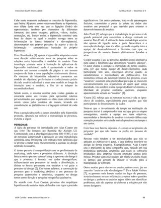 Cabe neste momento esclarecer o conceito de hipermídia,
que Freire [4] aponta como sendo semelhante ao hipertexto,
mas difere deste uma vez que as ligações (links) são
representadas também por elementos de diferentes
formatos, tais como imagens, gráficos, vídeos, áudios,
animações, etc. Sendo assim, a hipermídia constitui uma
base de dados na qual o usuário navega entre as
informações de forma interativa e não-seqüencial,
determinando seu próprio percurso de acesso e uso da
informação – características herdadas do próprio
hipertexto.
Peter Brusilovsky [1] aponta a hipermídia adaptativa como
uma direção relativamente nova na pesquisa sobre as
relações entre hipermídia e modelos de usuário. Essa
tecnologia promete sanar a limitação de aplicativos de
hipermídia tradicional, onde é apresentado a todos os
usuários um mesmo conteúdo de página e um mesmo
conjunto de links a uma população relativamente diversa.
Os sistemas de hipermídia adaptativa constroem um
modelo de objetivos, preferências e conhecimento prévio
de cada usuário individual e usam esse modelo ao longo da
interação com o usuário, a fim de se adaptar às
necessidades deste.
Sendo assim, o sistema auxiliar para visitas guiadas se
colocaria como um recurso para apresentar roteiros
personalizados que sugerissem as obras mais relevantes a
serem vistas pelos usuários do museu, levando em
consideração as preferências e a bagagem cultural de cada
um.
Para a geração dos perfis a serem atendidos pela hipermídia
proposta, optamos por utilizar a metodologia de personas,
exposta a seguir.
PERSONAS
A idéia de personas foi introduzida por Alan Cooper em
seu livro The Inmates are Running the Asylum [2].
Contrastando com a abordagem da norma ISO 13407, o uso
de personas compreende a aplicação de uma metodologia
completa, uma ferramenta com métodos bem definidos que
se propõe a tratar mais eficientemente a questão do design
centrado no usuário.
O termo persona é compartilhado com os profissionais de
marketing, onde serve a propósito diferente. A distinção
básica entre a persona do marketing e a persona do design é
que a primeira é baseada em dados demográficos,
influenciando nos processos de venda e distribuição; a
última se baseia puramente nos usuários e vai guiar o
processo de design [2]. Em outras palavras, a construção de
personas para o marketing obedece a um processo de
pesquisa quantitativa e estatística, enquanto no design
temos como direção a pesquisa etnográfica/qualitativa.
De acordo com Alan Cooper, personas são arquétipos
hipotéticos de usuários reais, definidos com rigor e precisão
significativos. Em outras palavras, trata-se de personagens
fictícios, construídos a partir da coleta de dados dos
usuários em potencial e que servirão para orientar o
desenvolvimento do produto.
John Pruitt [9] advoga que a metodologia de personas é de
grande potencial para concretizar o design centrado no
usuário. Para Pruitt, A utilização dessa metodologia serviria
não apenas de ligação entre a parte burocrática e a
execução do design, mas iria além, gerando empatia entre a
equipe de desenvolvimento e fazendo com que as
perspectivas do usuário fossem efetivamente levadas a
sério.
Cooper assume o uso de personas também como alternativa
para sanar o fenômeno que denominou “usuário elástico”.
O autor chama à atenção a imprecisão do termo usuário,
uma vez que numa equipe de desenvolvimento, cada
participante tem uma concepção diversa quanto às
características e necessidades do público-alvo. Em
momentos críticos do desenvolvimento dos projetos, esses
“usuários” assumem uma elasticidade para que se encaixem
convenientemente nos argumentos de quem quer esteja
decidindo. Isto confere a uma equipe de desenvolvimento, a
liberdade de projetar conforme queiram, enquanto
aparentemente servem ao “usuário” [3].
Vasara [12] reforça que as personas trazem à vida os tipos-
chave de usuários, especialmente para aqueles que não
participaram do levantamento de dados.
Nota-se que o investimento de tempo na realização da
pesquisa inicial é compensador uma vez que guia as etapas
conseguintes, atendo a equipe aos reais objetivos,
necessidades e limitações do usuário e evitando falhas cuja
correção posterior seria ainda mais dispendiosa em tempo e
em custos.
Com base nos fatores expostos, é comum o surgimento da
pergunta: por que não basear os perfis em pessoas de
verdade?
Pessoas reais tendem a ter peculiaridades que não se
aplicam ao público-alvo geral, o que poderia interferir no
design de forma negativa. Exemplificando, Alan Cooper
cita o presidente de uma companhia que, baseado em sua
preferência particular, determina que todos os softwares
produzidos pela empresa fossem operados apenas pelo
mouse. Projetar com esse usuário em mente excluiria todos
os demais que gostam de utilizar o teclado para a
manipulação de software.
Outro motivo para não serem usadas pessoas reais, jaz no
conceito “usuários não são designers”. Para Jakob Nielsen
[7], se pessoas reais fossem usadas no lugar de personas,
invariavelmente seriam solicitadas a opinar sobre questões
no design e, embora os usuários sejam hábeis em identificar
problemas, não são capazes de elaborar a soluções por não
serem designers.
Interaction South America 2010 Curitiba, Brazil - December 2-4
IxDA Curitiba - www.ixdacuritiba.com.br 99
 