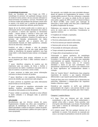 A metodologia de personas
Desde sua introdução por Alan Cooper em 1999, a
metodologia de personas vem ganhando destaque através
do estudo de outros autores e de sua crescente utilização no
desenvolvimento de produtos e serviços. Percebemos que
as técnicas usadas para produção das personas variam entre
os autores e de acordo com o contexto do planejamento,
constituindo um método bem definido, porém flexível.
Apesar de ser de comum acordo entre os autores que as
informações devem ser coletadas diretamente dos usuários
em potencial, a maioria não especifica as ferramentas
usadas – mesmo porque o contexto é único para cada
projeto. Em linhas gerais, concordam em dedicar sua
atenção à pesquisa qualitativa. Goodwin [5] explica que as
personas são baseadas primariamente em dados
etnográficos, sugerindo que a pesquisa deve ser
essencialmente baseada em dados qualitativos, coletados
através de entrevistas e observação.
Goodwin vai além e abranda o valor da pesquisa
quantitativa, propondo que esta seja usada apenas para
validar as descobertas da pesquisa qualitativa caso haja
tempo hábil e verba disponível para realizar a investigação
extra.
No desenvolvimento deste projeto, utilizamos os seis
passos propostos por Pruitt e Adlin conforme resumo a
seguir:
1º passo: identificar categorias de usuários que são
importantes para seu projeto, de forma a facilitar o
processamento dos dados e estabelecer uma ponte entre os
tipos de usuários e as personas a serem criadas.
2º passo: processar os dados para extrair informações
relevantes ao desenvolvimento do produto.
3º passo: identificar e criar esqueletos, diferenciando-os
através dos detalhes que caracterizam cada categoria.
4º passo: priorizar os esqueletos que serão efetivamente
desenvolvidos ao nível de persona.
5º passo: enriquecer os esqueletos selecionados com
detalhes, histórias, personalidades, contextos, etc.,
elevando-os efetivamente ao nível de persona.
6º passo: validar a as personas, checando se estas refletem
os dados coletados e se abrangem todas as possíveis
hipóteses.
APLICAÇÃO
Reconhecemos que nos diversos estudos de casos,
freqüentemente relatados nas obras para exemplificar a
aplicação da metodologia de personas, o objetivo era
definir prioridades e reduzir ao máximo o número de perfis,
delineando mais precisamente o público-alvo para o qual se
estava projetando.
Em oposição, este trabalho tem como prioridade abranger,
dentro do espectro de freqüentadores de museus, o mais
variado público possível. Para isto, utilizamos a exposição
“Virada Russa”, em cartaz na cidade do Rio de Janeiro
entre junho e agosto de 2009 no Centro Cultural do Banco
do Brasil (CCBB), como cenário para realização de
entrevistas a serem usadas como base para a identificação
do público freqüentador de museus.
Elaboramos um conjunto de perguntas (Anexo A) que
serviu de roteiro para as entrevistas. Consideramos as
seguintes variáveis:
 Freqüência de visitação a exposições;
 Motivo da visitação;
 Nível de conhecimento prévio sobre o tema;
 Nível de interesse por material multimídia;
 Interesse pelo serviço de visita guiada.;
 Necessidade de informações adicionais;
 Tempo estimado de permanência no local;
 Tempo efetivo de permanência no local.
Valorizando o aspecto qualitativo da metodologia
empregada, permitiu-se que os entrevistados falassem
livremente e as informações relevantes eram registradas
reservadamente em seguida. Naturalmente, o nível de
colaboração variou bastante entre os 33 visitantes
abordados e, dentre os que mais contribuíram, nove
apresentaram características peculiares que influenciavam
de forma significativa seu comportamento durante a
visitação.
Além do “usuário básico”, identificamos duas categorias
importantes de usuários: a que requeria informação
diferenciada e a que requeria apresentação diferenciada.
Tendo por base estes nove visitantes que se destacaram nas
entrevistas, elaboramos e categorizamos dez esqueletos
listados e descritos a seguir.
Entende-se por esqueleto os perfis que poderiam
potencialmente dar origem a uma persona devido a suas
singularidades (o mesmo que arquétipo, para Alan Cooper).
Categoria 1: usuários básicos
 A leiga: Teve seu interesse por arte iniciado
recentemente e, por isso, tem pouco conhecimento e
opinião crítica sobre o assunto. Tenta assimilar, num
nível geral, toda informação a seu alcance. Peculiaridade:
tenta captar o máximo de informações gerais por ser
ignorante no assunto.
 O visitante casual: Não tem qualquer interesse em se
aprofundar no assunto. Está presente na exposição por
acaso e seu tempo de permanência variará de acordo com
Interaction South America 2010 Curitiba, Brazil - December 2-4
IxDA Curitiba - www.ixdacuritiba.com.br 100
 