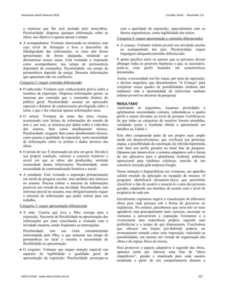 o interesse que lhe será incitado pelo tema/obras.
Peculiaridade: dispensa qualquer informação sobre as
obras; seu objetivo é apenas passar o tempo.
 A acompanhante: Visitante interessada na temática, mas
cujo nível de formação a leva a desconfiar da
fidedignidade das informações, se estas não forem
apresentadas de forma adequada, tendendo ao
desinteresse nesses casos. Está visitando a exposição
como acompanhante; seu tempo de permanência
dependerá da companhia. Peculiaridade: seu tempo de
permanência depende da amiga. Descarta informações
que aparentam não ser confiáveis.
Categoria 2: requer conteúdo diferenciado
 O sabe-tudo: Visitante com conhecimento prévio sobre a
temática da exposição. Dispensa informações gerais; se
interessa por conteúdo que o mantenha distinto do
público geral. Peculiaridade: assume ser apreciador
especial e detentor de conhecimento privilegiado sobre o
tema, o que o faz valorizar apenas informações raras.
 O artista: Visitante do ramo das artes visuais,
acostumado com fartura de informações do mundo da
arte e, por isso, se interessa por dados sobre a vida/obra
dos autores, bem como detalhamento técnico.
Peculiaridade: exigente bem como detalhamento técnico,
como quanto à qualidade da exposição, sente necessidade
de informações sobre os artistas e dados técnicos das
obras.
 O artista de rua: É interessado em arte em geral. Devido à
sua própria condição, valoriza o contexto histórico e
social em que as obras são produzidas, sentindo
necessidade destas informações. Peculiaridade: sente
necessidade de contextualização histórica e social.
 A estudante: Está visitando a exposição primariamente
em tarefa de pesquisa escolar, mas também tem interesse
no assunto. Precisa coletar o máximo de informações
possíveis em virtude de sua atividade. Peculiaridade: tem
interesse parcial no assunto, mas obrigatoriamente requer
o máximo de informações que puder coletar para seu
trabalho.
Categoria 3: requer apresentação diferenciada
 A mãe: Usuária que leva o filho consigo para a
exposição. Necessita de flexibilidade na apresentação das
informações por estar conciliando a visitação com a
atividade materna, sendo freqüentes as interrupções.
Peculiaridade: tem sua visita constantemente
interrompida pelo filho, o que aumenta seu tempo de
permanência no local e ressalta a necessidade de
flexibilidade na apresentação.
 O exigente: Visitante que requer atenção especial nos
aspectos de legibilidade e qualidade geral da
apresentação da exposição. Peculiaridade: preocupa-se
com a qualidade da exposição, especialmente com os
fatores ergonômicos, como legibilidade dos textos.
Categoria 4: requer apresentação e conteúdo diferenciados
 A criança: Visitante infanto-juvenil em atividade escolar
ou acompanhado dos pais. Peculiaridade: requer
linguagem adequada/conteúdo diferenciado.
É ponto pacífico entre os autores que as personas devem
abranger todas as possíveis hipóteses e que, se necessário,
pode-se criar perfis baseados em características
presumidas.
Assim, a necessidade nos fez traçar, por meio de suposição,
o décimo esqueleto, que denominamos “A Criança” para
completar nosso quadro de possibilidades (embora não
tenhamos tido a oportunidade de entrevistar nenhum
infanto-juvenil no decorrer da pesquisa).
RESULTADO
Analisando os esqueletos, traçamos prioridades e
aglutinamos necessidades comuns, reduzindo-os a quatro
perfis a serem elevados ao nível de persona. Certificou-se
de que todas as categorias de usuários fossem atendidas,
validando assim o resultado obtido e apresentado em
detalhes na Tabela 1.
Esta obra compreende parte de um projeto mais amplo
ainda em desenvolvimento, que verificará nas próximas
etapas, a possibilidade da construção da referida hipermídia
com base nos perfis gerados na atual fase da pesquisa.
Optamos por desenvolver o sistema adaptativo sob a forma
de um aplicativo para a plataforma Android, ambiente
operacional para telefones celulares, nascido de um
consórcio iniciado pela empresa Google.
Nossa intenção é disponibilizar aos visitantes, um aparelho
celular munido da aplicação na recepção de museus. O
programa identificará elementos-chave que permitirão
classificar o tipo de usuário e associá-lo a uma das personas
geradas, adaptando sua interface de acordo com o nível de
exigência de cada um.
Inicialmente cogitamos sugerir a visualização de diferentes
obras para cada persona sob a forma de percursos ou
seqüências. No entanto, percebemos que seria não só mais
agradável, mas principalmente mais coerente, encorajar os
visitantes a percorrerem a exposição livremente e a
vivenciarem uma experiência própria, segundo suas
preferências e o tempo de que dispusessem. Concluímos
que oferecer um trajeto pré-definido poderia ser
erroneamente tomado como uma imposição, reduzindo as
possibilidades, até mesmo em virtude da organização das
obras e do espaço físico do museu.
Para promover o aspecto adaptativo à sugestão das obras,
optamos então por oferecer uma lista de “obras
imperdíveis”, gerada e atualizada para cada usuário
modelado a partir de seu comportamento durante a
Interaction South America 2010 Curitiba, Brazil - December 2-4
IxDA Curitiba - www.ixdacuritiba.com.br 102
 