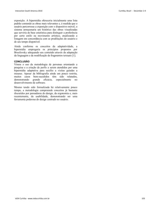 exposição. A hipermídia ofereceria inicialmente uma lista
padrão contendo as obras mais relevantes e, à medida que o
usuário percorresse a exposição com o dispositivo móvel, o
sistema armazenaria um histórico das obras visualizadas
que serviria de base estatística para distinguir a preferência
por certo estilo ou movimento artístico, atualizando a
listagem em concordância com as predileções do usuário e
de seu tempo disponível.
Ainda conforme os conceitos da adaptatividade, a
hipermídia empregaria os princípios propostos por
Brusilovsky adequando seu conteúdo através da adaptação
da linguagem e da modificação de fragmentos textuais [1].
CONCLUSÃO
Vimos o uso da metodologia de personas orientando a
pesquisa e a criação de perfis a serem atendidos por uma
hipermídia adaptativa para auxílio a visitas guiadas a
museus. Apesar da bibliografia ainda um pouco restrita,
muitos casos bem-sucedidos têm sido relatados,
demonstrando grande eficácia, especialmente no
desenvolvimento de software.
Mesmo tendo sido formalizada há relativamente pouco
tempo, a metodologia compreende conceitos já bastante
discutidos por pensadores do design, da ergonomia e, mais
recentemente, da usabilidade, demonstrando ser uma
ferramenta poderosa do design centrado no usuário.
Interaction South America 2010 Curitiba, Brazil - December 2-4
IxDA Curitiba - www.ixdacuritiba.com.br 103
 