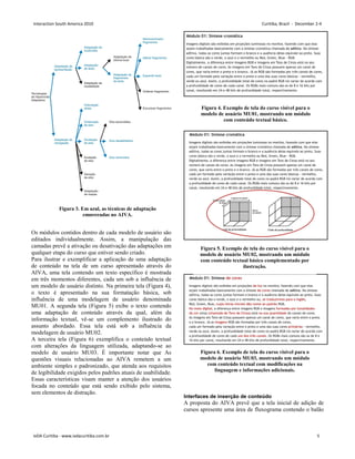 Os módulos contidos dentro de cada modelo de usuário são
editados individualmente. Assim, a manipulação das
camadas prevê a ativação ou desativação das adaptações em
qualquer etapa do curso que estiver sendo criado.
Para ilustrar e exemplificar a aplicação de uma adaptação
de conteúdo na tela de um curso apresentado através do
AIVA, uma tela contendo um texto específico é mostrada
em três momentos diferentes, cada um sob a influência de
um modelo de usuário distinto. Na primeira tela (Figura 4),
o texto é apresentado na sua formatação básica, sob
influência de uma modelagem de usuário denominada
MU01. A segunda tela (Figura 5) exibe o texto contendo
uma adaptação de conteúdo através da qual, além da
informação textual, vê-se um complemento ilustrado do
assunto abordado. Essa tela está sob a influência da
modelagem de usuário MU02.
A terceira tela (Figura 6) exemplifica o conteúdo textual
com alterações da linguagem utilizada, adaptando-se ao
modelo de usuário MU03. É importante notar que As
questões visuais relacionadas ao AIVA remetem a um
ambiente simples e padronizado, que atenda aos requisitos
de legibilidade exigidos pelos padrões atuais de usabilidade.
Essas características visam manter a atenção dos usuários
focada no conteúdo que está sendo exibido pelo sistema,
sem elementos de distração.
Interfaces de inserção de conteúdo
A proposta do AIVA prevê que a tela inicial de adição de
cursos apresente uma área de fluxograma contendo o balão
Figura 4. Exemplo de tela do curso visível para o
modelo de usuário MU01, mostrando um módulo
com conteúdo textual básico.
Figura 5. Exemplo de tela do curso visível para o
modelo de usuário MU02, mostrando um módulo
com conteúdo textual básico complementado por
ilustração.
Figura 6. Exemplo de tela do curso visível para o
modelo de usuário MU03, mostrando um módulo
com conteúdo textual com modificações na
linguagem e informações adicionais.
Figura 3. Em azul, as técnicas de adaptação
empregadas no AIVA.
Interaction South America 2010 Curitiba, Brazil - December 2-4
IxDA Curitiba - www.ixdacuritiba.com.br 5
 