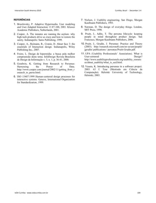 REFERÊNCIAS
1. Brusilovsky, P. Adaptive Hypermedia. User modeling
and User-Adapted Interaction 11:87-100, 2001. Kluwer
Academic Publishers, Netherlands, 2001.
2. Cooper, A. The inmates are running the asylum: why
high-tech products drive us crazy and how to restore the
sanity. Indianapolis: Sams Publishing, 1999.
3. Cooper, A., Reimann, R., Cronin, D. About face 3: the
essentials of Interaction design. Indianapolis, Wiley
Publishing Inc., 2007.
4. Freire, L. Design de hipermídia: a busca pela melhor
compreensão deste tema. InfoDesign Revista Brasileira
de Design da Informação v. 5, n. 1, p. 36-41, 2008.
5. Goodwin, K. Getting from Research to Personas:
Harnessing the Power of Data.
http://www.cooper.com/journal/2002/11/getting_from_r
esearch_to_perso.html.
6. ISO 13407:1999 Human-centered design processes for
interactive systems. Geneve, International Organization
for Standardization, 1999.
7. Nielsen, J. Usability engineering. San Diego, Morgan
Kaufmann Publishers, 1993.
8. Norman, D. The design of everyday things. London,
MIT Press, 1990.
9. Pruitt, J., Adlin, T. The persona lifecycle: keeping
people in mind throughout product design. San
Francisco, Morgan Kaufmann Publishers, 2006.
10. Pruitt, J., Grudin, J. Personas: Practice and Theory
(2003). http://research.microsoft.com/en-us/um/people/
jgrudin/ publications / personas/Pruitt-Grudin.pdf.
11. UPA (Usability Professionals’ Association). What is
User-centered Design?
http://www.usabilityprofessionals.org/usability_resourc
es/about_usability/what_is_ucd.html.
12. Vasara, K. Introducing personas in a software project.
2003. 63 f. Tese (Mestrado em Ciência da
Computação). Helsinki University of Technology,
Helsinki, 2003.
Interaction South America 2010 Curitiba, Brazil - December 2-4
IxDA Curitiba - www.ixdacuritiba.com.br 104
 
